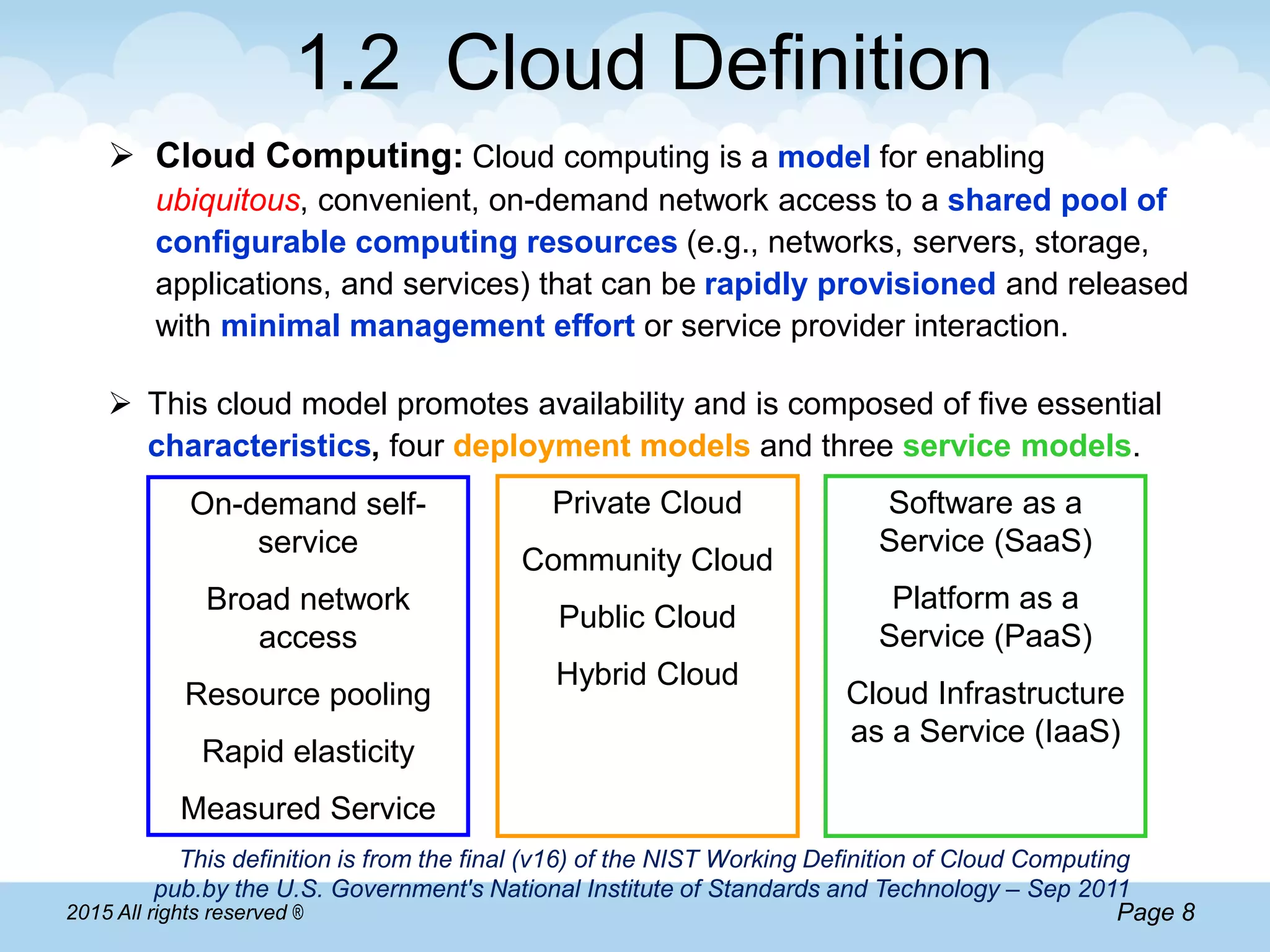 Page 82015 All rights reserved ®
1.2 Cloud Definition
 Cloud Computing: Cloud computing is a model for enabling
ubiquitous, convenient, on-demand network access to a shared pool of
configurable computing resources (e.g., networks, servers, storage,
applications, and services) that can be rapidly provisioned and released
with minimal management effort or service provider interaction.
 This cloud model promotes availability and is composed of five essential
characteristics, four deployment models and three service models.
This definition is from the final (v16) of the NIST Working Definition of Cloud Computing
pub.by the U.S. Government's National Institute of Standards and Technology – Sep 2011
On-demand self-
service
Broad network
access
Resource pooling
Rapid elasticity
Measured Service
Software as a
Service (SaaS)
Platform as a
Service (PaaS)
Cloud Infrastructure
as a Service (IaaS)
Private Cloud
Community Cloud
Public Cloud
Hybrid Cloud
 