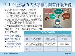 Page 102015 All rights reserved ®
5.1 什麽是O2O?跟零售行業有什麽關係
 而最近流行的O2O，更是在
智慧型手機上網+社交網路
+手機支付 ~O2O 火燙燙的來臨。
 O2O 就是將虛擬網路上的購買或
行銷活動帶到實體店面中。
O2O產業鏈雛形已完整的呈現在公
眾視野，“入口+服務+支付”為O2O
的主要框架。
什麽零售業產品
最適合用O2O？
•衣服/鞋/用品
•醫藥/食品/餐飲
•電影娛樂/服務
 