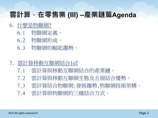 Page 32015 All rights reserved ®
雲計算．在零售業 (III) –產業鏈篇Agenda
6. 什麼是物聯網?
6.1 物聯網定義。
6.2 物聯網形成。
6.3 物聯網的崛起趨勢。
7. 雲計算移動互聯網結合IoT
7.1 雲計算與移動互聯網結合的產業鏈。
7.2 雲計算與移動互聯網生態及五個結合優勢。
7.3 雲計算結合物聯網:發展趨勢,物聯網技術架構。
7.4 雲計算與物聯網的三種結合方式。
 