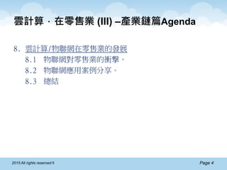 Page 42015 All rights reserved ®
雲計算．在零售業 (III) –產業鏈篇Agenda
8. 雲計算/物聯網在零售業的發展
8.1 物聯網對零售業的衝撃。
8.2 物聯網應用案例分享。
8.3 總結
 