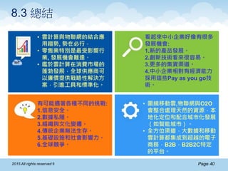 Page 402015 All rights reserved ®
8.3 總結
• 雲計算與物聯網的結合應
用趨勢, 勢在必行。
• 零售業特別是最受影嚮行
業, 發展機會難逢。
• 鑑於雲計算在消費市場的
蓬勃發展，全球供應商可
以廉價提供戰略性解決方
案，引進工具和標準化。
看起來中小企業好像有很多
發展機會:
1.新的產品發展。
2.創新技術看來很容易。
3.更多的集資渠道。
4.中小企業相對有經濟能力
採用這些Pay as you go技
術。
• 圍繞移動雲,物聯網與O2O
會整合處理天然的資源，本
地化定位和配合城市化發展
（如智能城市）。
• 全方位渠道，大數據和移動
雲計算都集成到超越的電子
商務，B2B，B2B2C特定
的平台。
有可能遇著各種不同的挑戰:
1.信息安全。
2.數據私隱。
3.組織與文化變遷。
4.傳統企業無法生存。
5.基礎設施和社會影響力。
6.全球競爭。
 