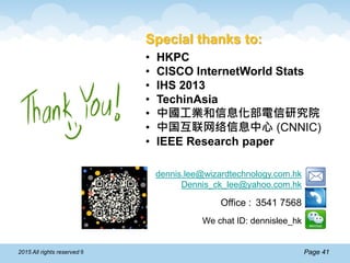 Page 412015 All rights reserved ®
Special thanks to:
• HKPC
• CISCO InternetWorld Stats
• IHS 2013
• TechinAsia
• 中國工業和信息化部電信研究院
• 中国互联网络信息中心 (CNNIC)
• IEEE Research paper
dennis.lee@wizardtechnology.com.hk
Dennis_ck_lee@yahoo.com.hk
Office : 3541 7568
We chat ID: dennislee_hk
 