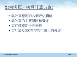 Page 62015 All rights reserved ®
如何選擇合適雲計算方案:
•雲計算應用的六個評估範疇
•雲計算的主要風險和憂慮
•雲存儲應用全面分析
•雲計算及O2O在零售行業上的發展
 