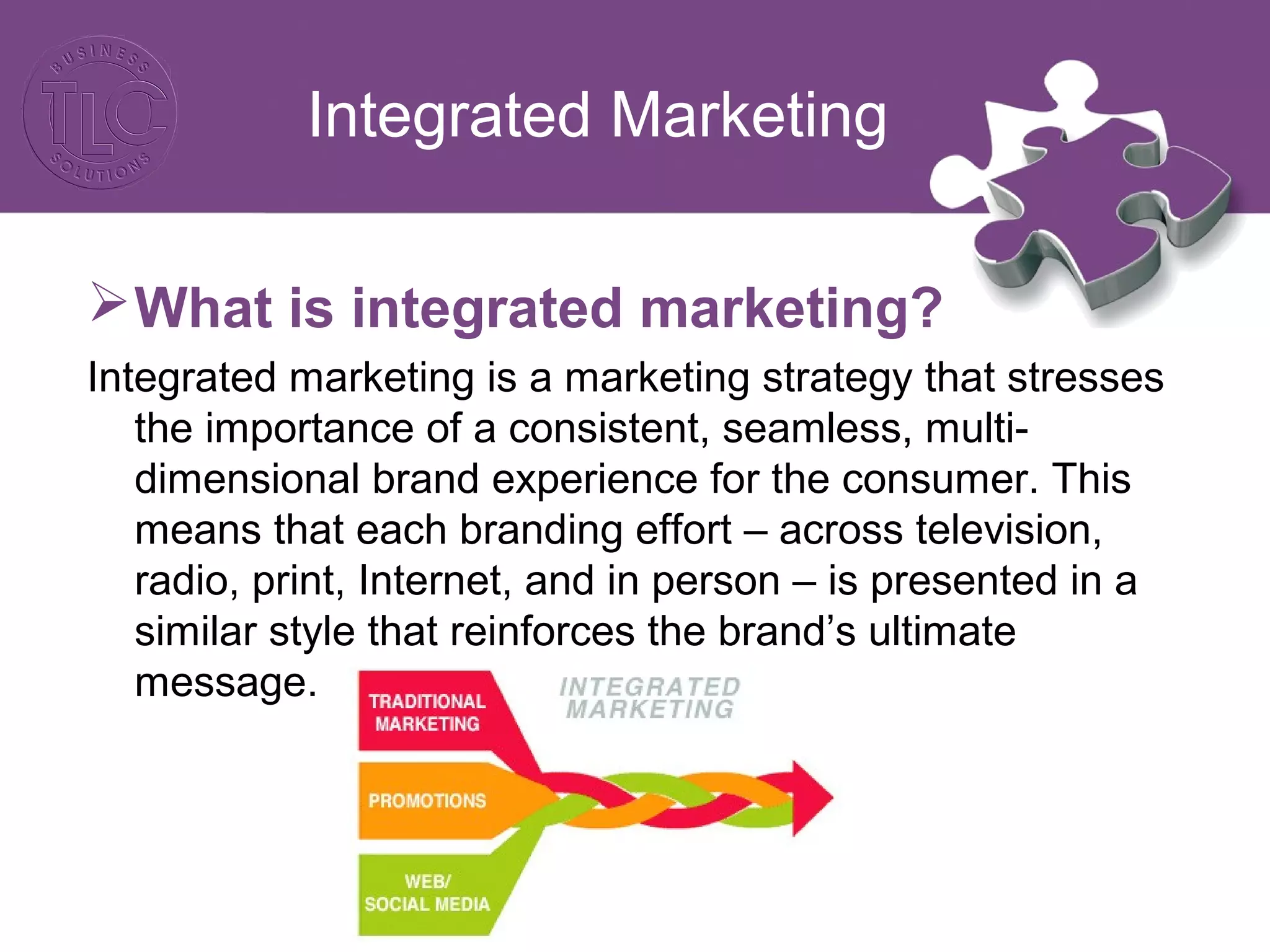 Integrated Marketing
What is integrated marketing?
Integrated marketing is a marketing strategy that stresses
the importance of a consistent, seamless, multi-
dimensional brand experience for the consumer. This
means that each branding effort – across television,
radio, print, Internet, and in person – is presented in a
similar style that reinforces the brand’s ultimate
message.
 