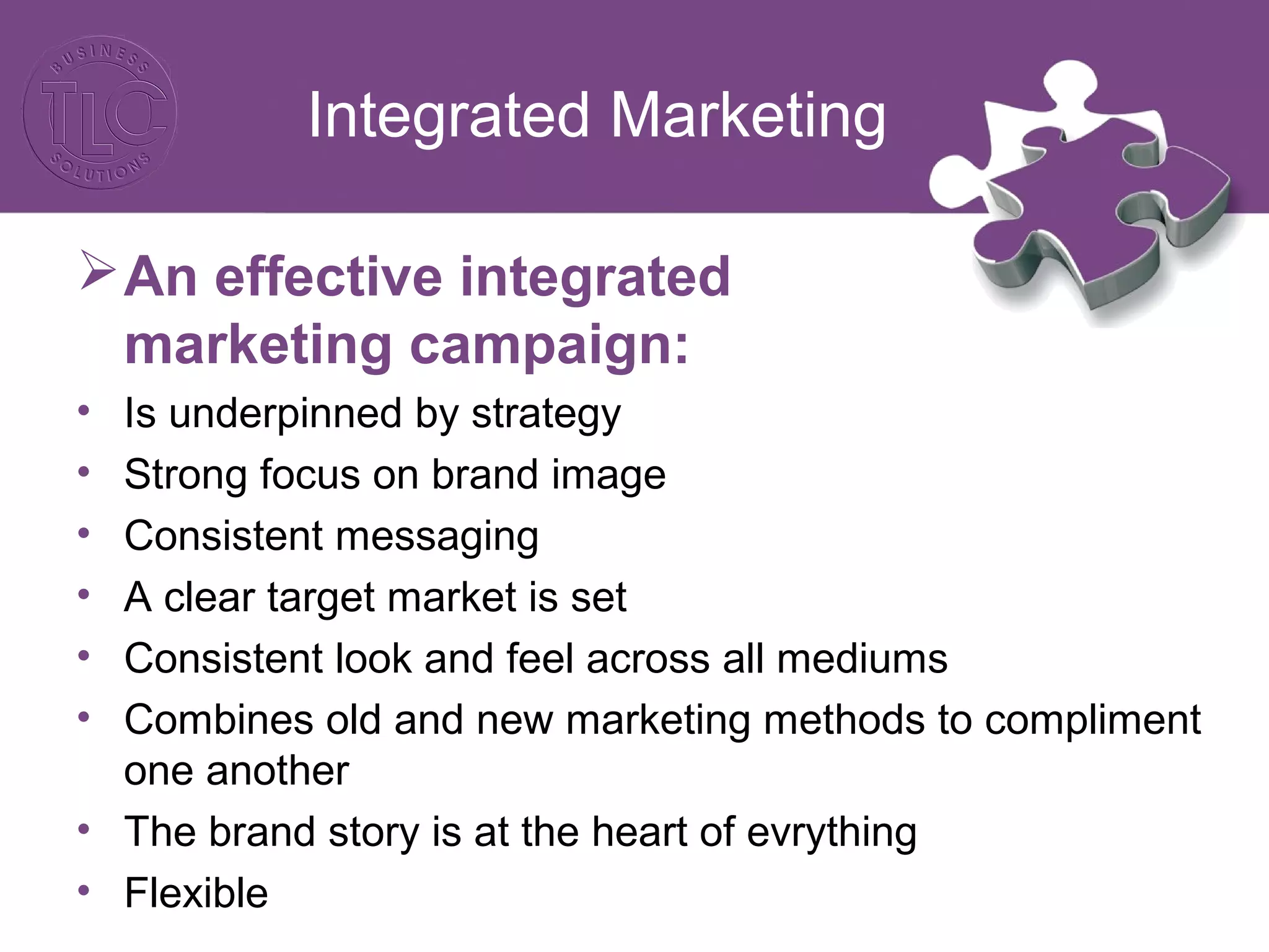 Integrated Marketing
An effective integrated
marketing campaign:
• Is underpinned by strategy
• Strong focus on brand image
• Consistent messaging
• A clear target market is set
• Consistent look and feel across all mediums
• Combines old and new marketing methods to compliment
one another
• The brand story is at the heart of evrything
• Flexible
 