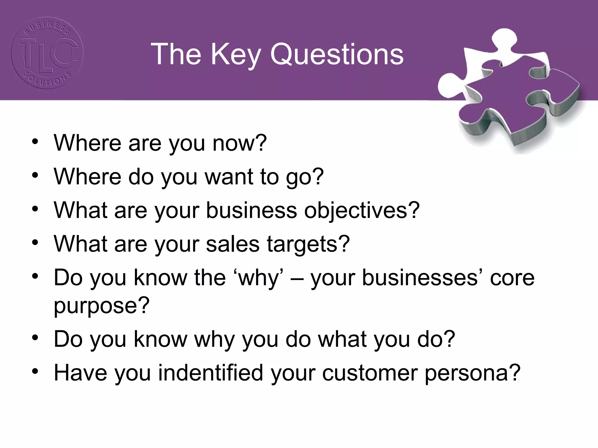 The Key Questions
• Where are you now?
• Where do you want to go?
• What are your business objectives?
• What are your sales targets?
• Do you know the ‘why’ – your businesses’ core
purpose?
• Do you know why you do what you do?
• Have you indentified your customer persona?
 