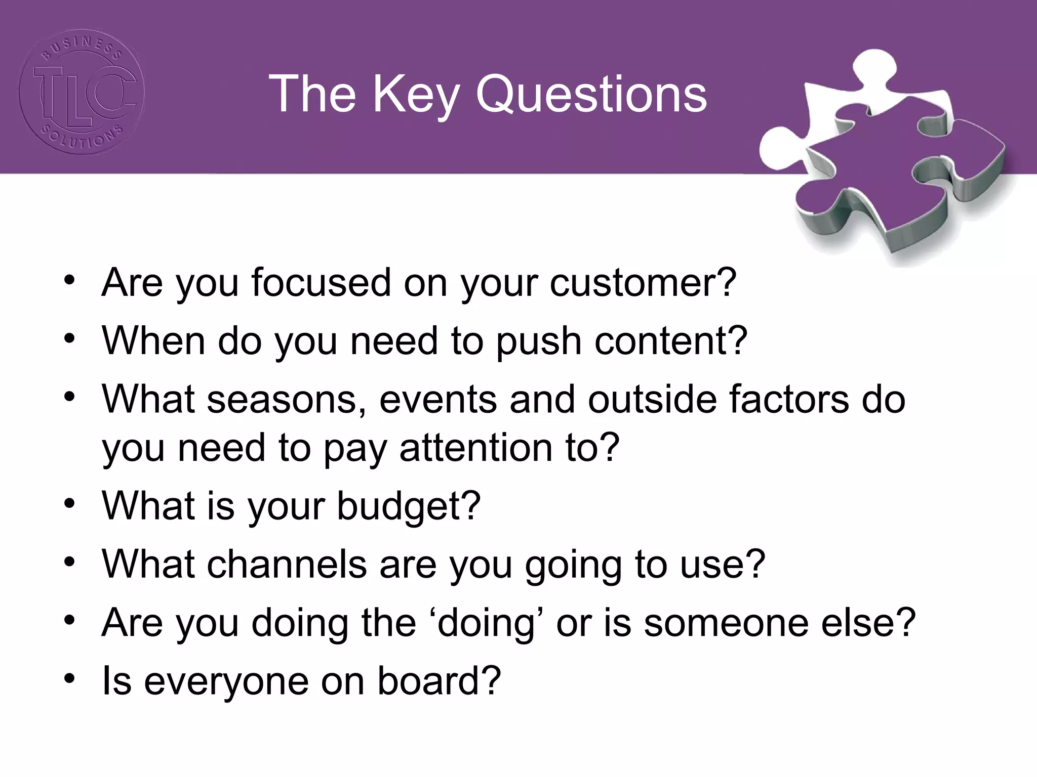 The Key Questions
• Are you focused on your customer?
• When do you need to push content?
• What seasons, events and outside factors do
you need to pay attention to?
• What is your budget?
• What channels are you going to use?
• Are you doing the ‘doing’ or is someone else?
• Is everyone on board?
 
