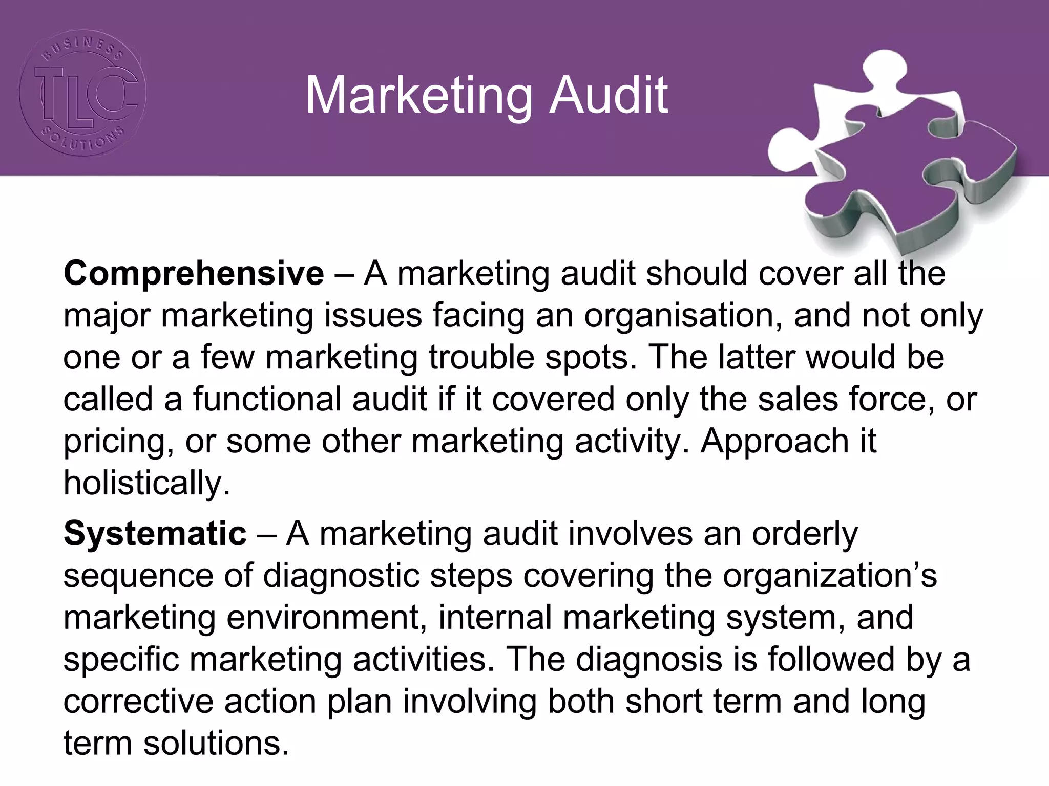 Marketing Audit
Comprehensive – A marketing audit should cover all the
major marketing issues facing an organisation, and not only
one or a few marketing trouble spots. The latter would be
called a functional audit if it covered only the sales force, or
pricing, or some other marketing activity. Approach it
holistically.
Systematic – A marketing audit involves an orderly
sequence of diagnostic steps covering the organization’s
marketing environment, internal marketing system, and
specific marketing activities. The diagnosis is followed by a
corrective action plan involving both short term and long
term solutions.
 