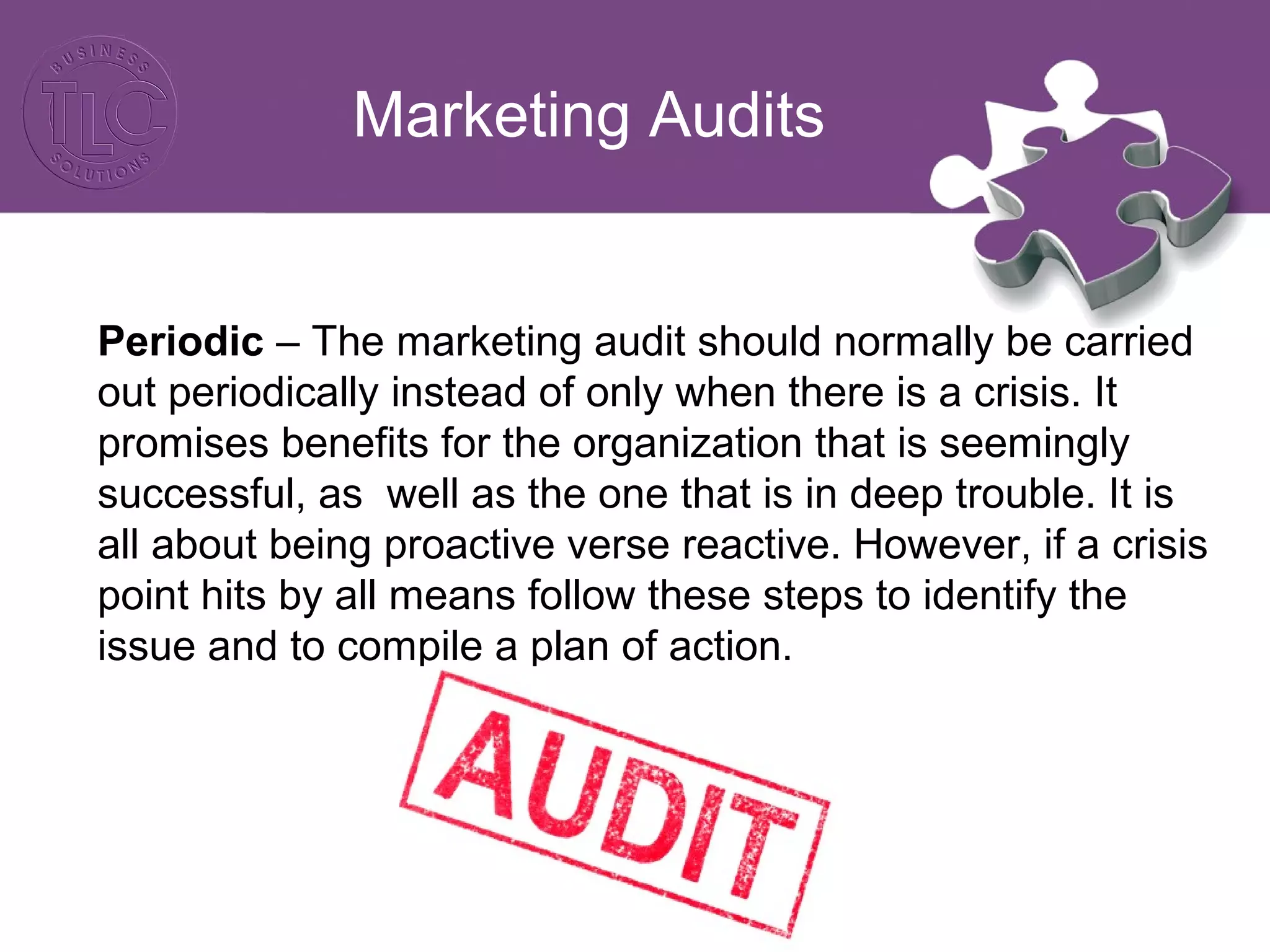 Marketing Audits
Periodic – The marketing audit should normally be carried
out periodically instead of only when there is a crisis. It
promises benefits for the organization that is seemingly
successful, as well as the one that is in deep trouble. It is
all about being proactive verse reactive. However, if a crisis
point hits by all means follow these steps to identify the
issue and to compile a plan of action.
 