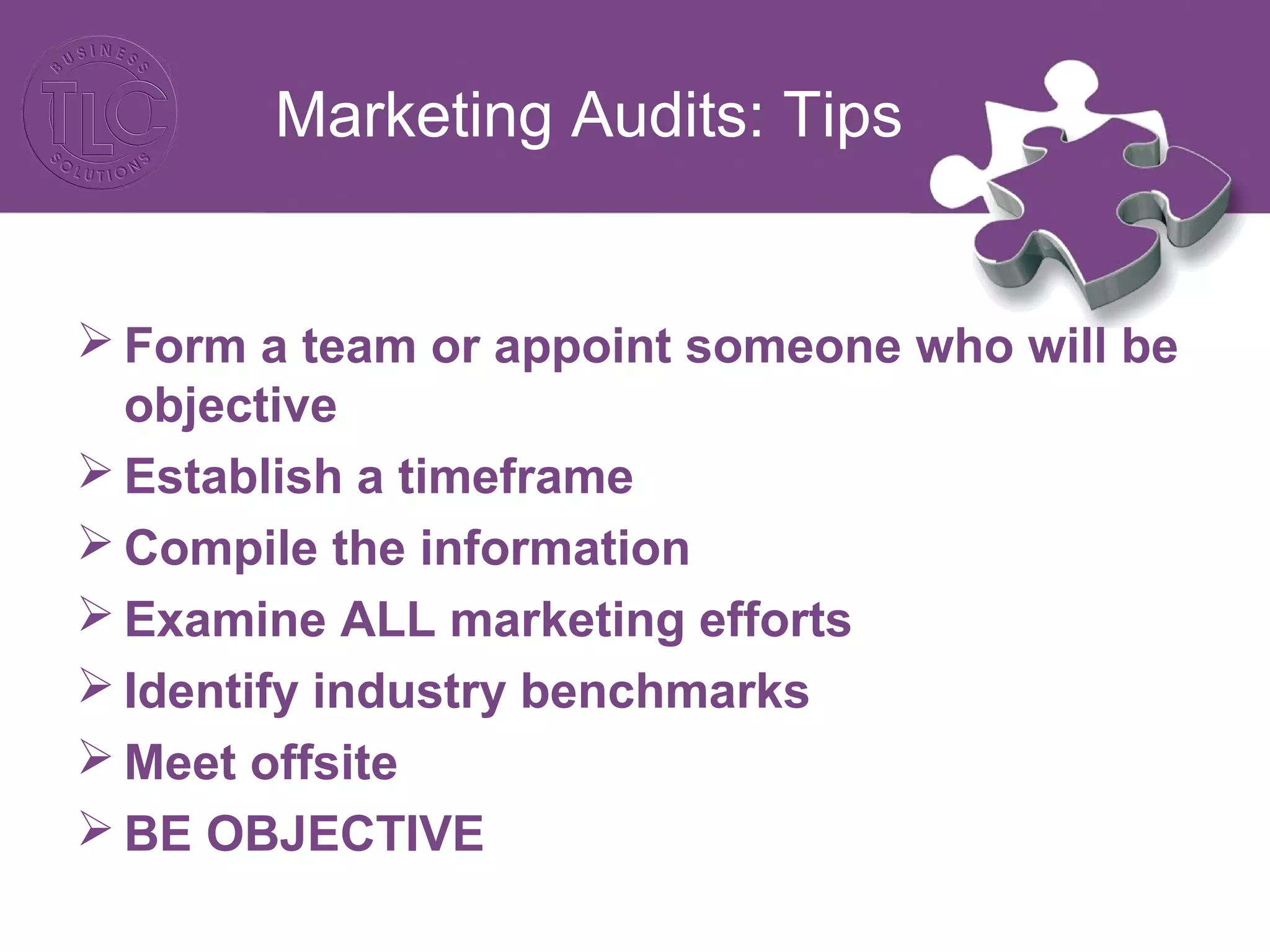 Marketing Audits: Tips
 Form a team or appoint someone who will be
objective
 Establish a timeframe
 Compile the information
 Examine ALL marketing efforts
 Identify industry benchmarks
 Meet offsite
 BE OBJECTIVE
 
