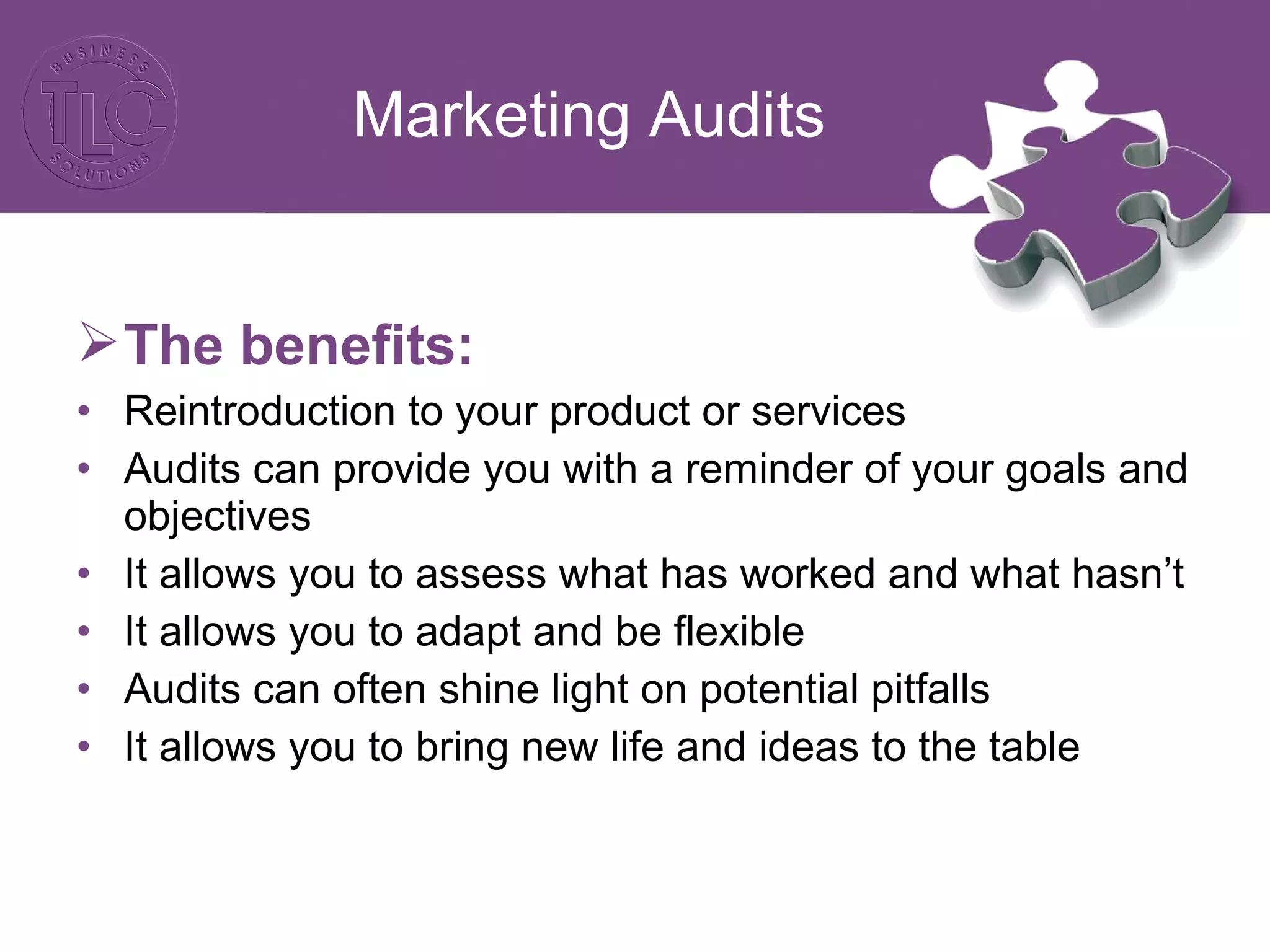 The benefits:
• Reintroduction to your product or services
• Audits can provide you with a reminder of your goals and
objectives
• It allows you to assess what has worked and what hasn’t
• It allows you to adapt and be flexible
• Audits can often shine light on potential pitfalls
• It allows you to bring new life and ideas to the table
Marketing Audits
 