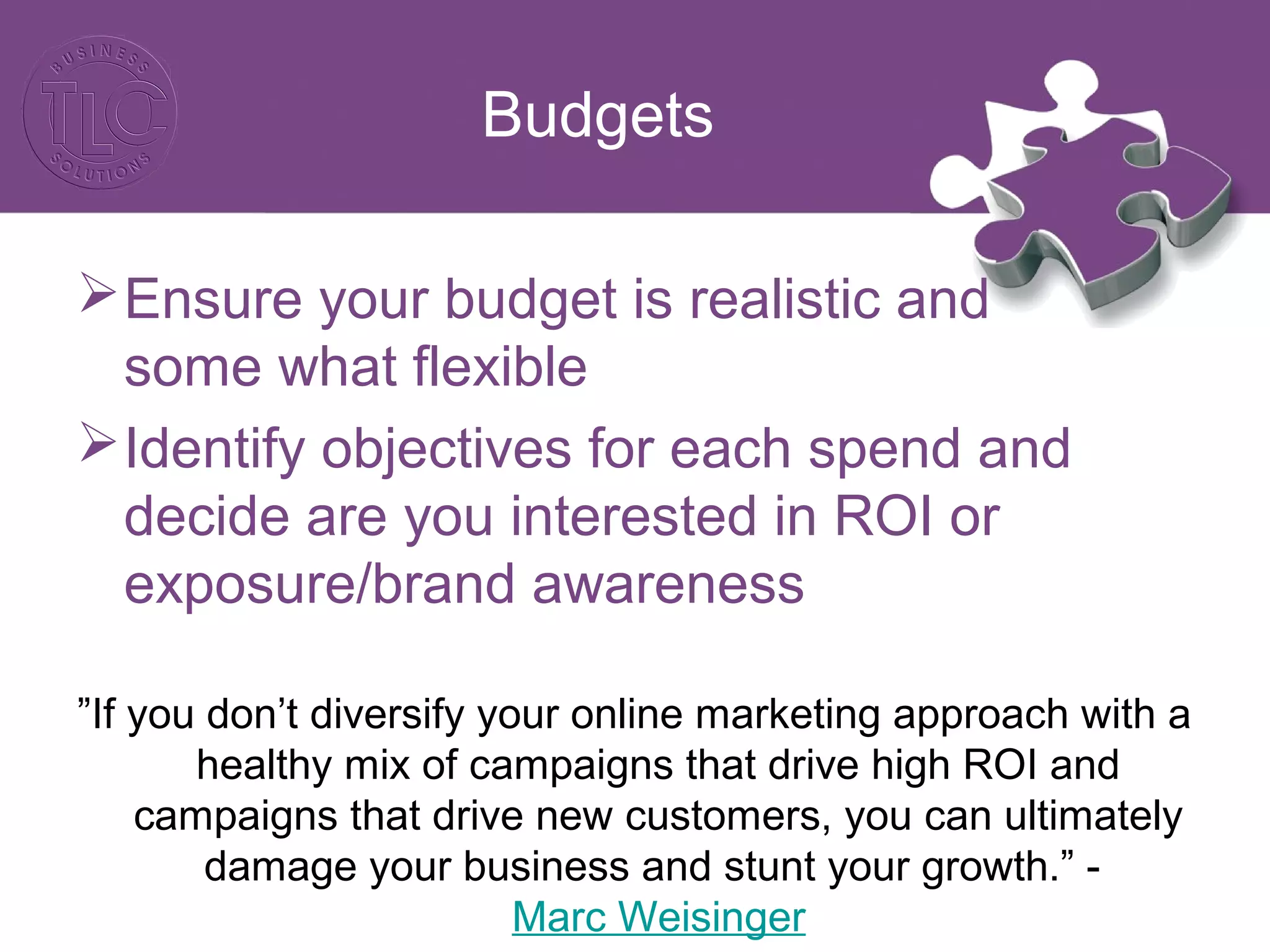 Budgets
Ensure your budget is realistic and
some what flexible
Identify objectives for each spend and
decide are you interested in ROI or
exposure/brand awareness
”If you don’t diversify your online marketing approach with a
healthy mix of campaigns that drive high ROI and
campaigns that drive new customers, you can ultimately
damage your business and stunt your growth.” -
Marc Weisinger
 