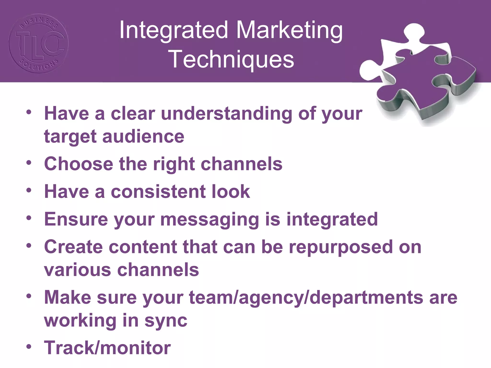 Integrated Marketing
Techniques
• Have a clear understanding of your
target audience
• Choose the right channels
• Have a consistent look
• Ensure your messaging is integrated
• Create content that can be repurposed on
various channels
• Make sure your team/agency/departments are
working in sync
• Track/monitor
 