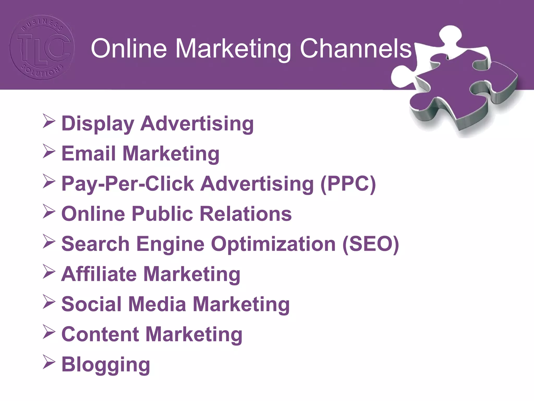 Online Marketing Channels
 Display Advertising
 Email Marketing
 Pay-Per-Click Advertising (PPC)
 Online Public Relations
 Search Engine Optimization (SEO)
 Affiliate Marketing
 Social Media Marketing
 Content Marketing
 Blogging
 