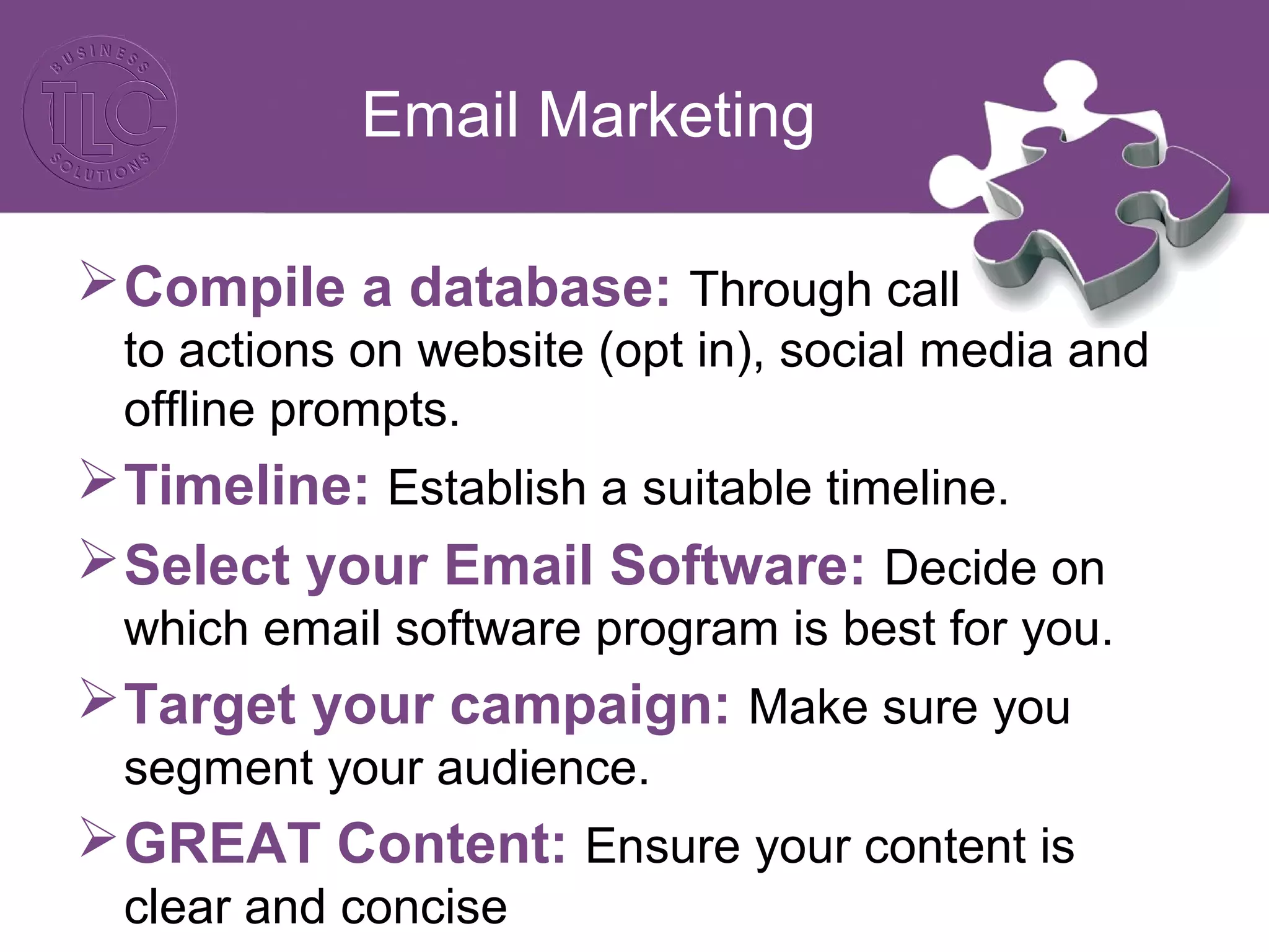 Email Marketing
Compile a database: Through call
to actions on website (opt in), social media and
offline prompts.
Timeline: Establish a suitable timeline.
Select your Email Software: Decide on
which email software program is best for you.
Target your campaign: Make sure you
segment your audience.
GREAT Content: Ensure your content is
clear and concise
 