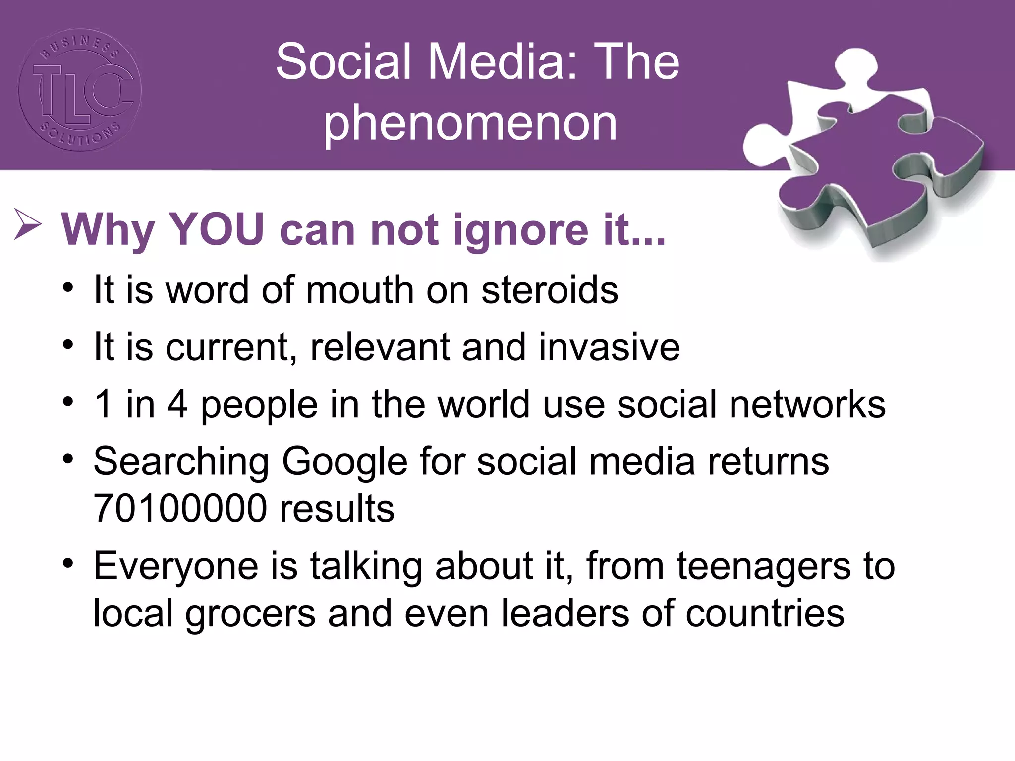 Social Media: The
phenomenon
 Why YOU can not ignore it...
• It is word of mouth on steroids
• It is current, relevant and invasive
• 1 in 4 people in the world use social networks
• Searching Google for social media returns
70100000 results
• Everyone is talking about it, from teenagers to
local grocers and even leaders of countries
 