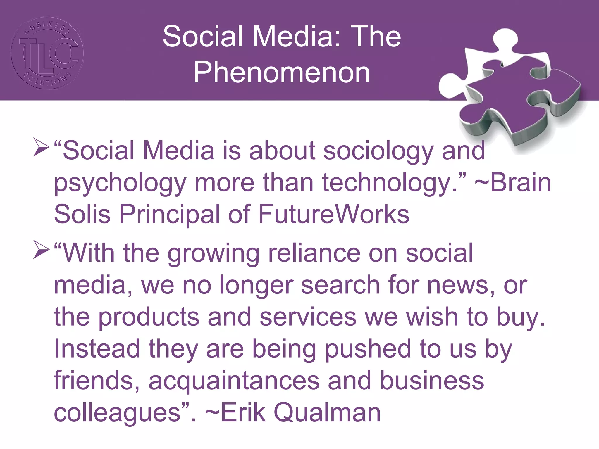 Social Media: The
Phenomenon
“Social Media is about sociology and
psychology more than technology.” ~Brain
Solis Principal of FutureWorks
“With the growing reliance on social
media, we no longer search for news, or
the products and services we wish to buy.
Instead they are being pushed to us by
friends, acquaintances and business
colleagues”. ~Erik Qualman
 