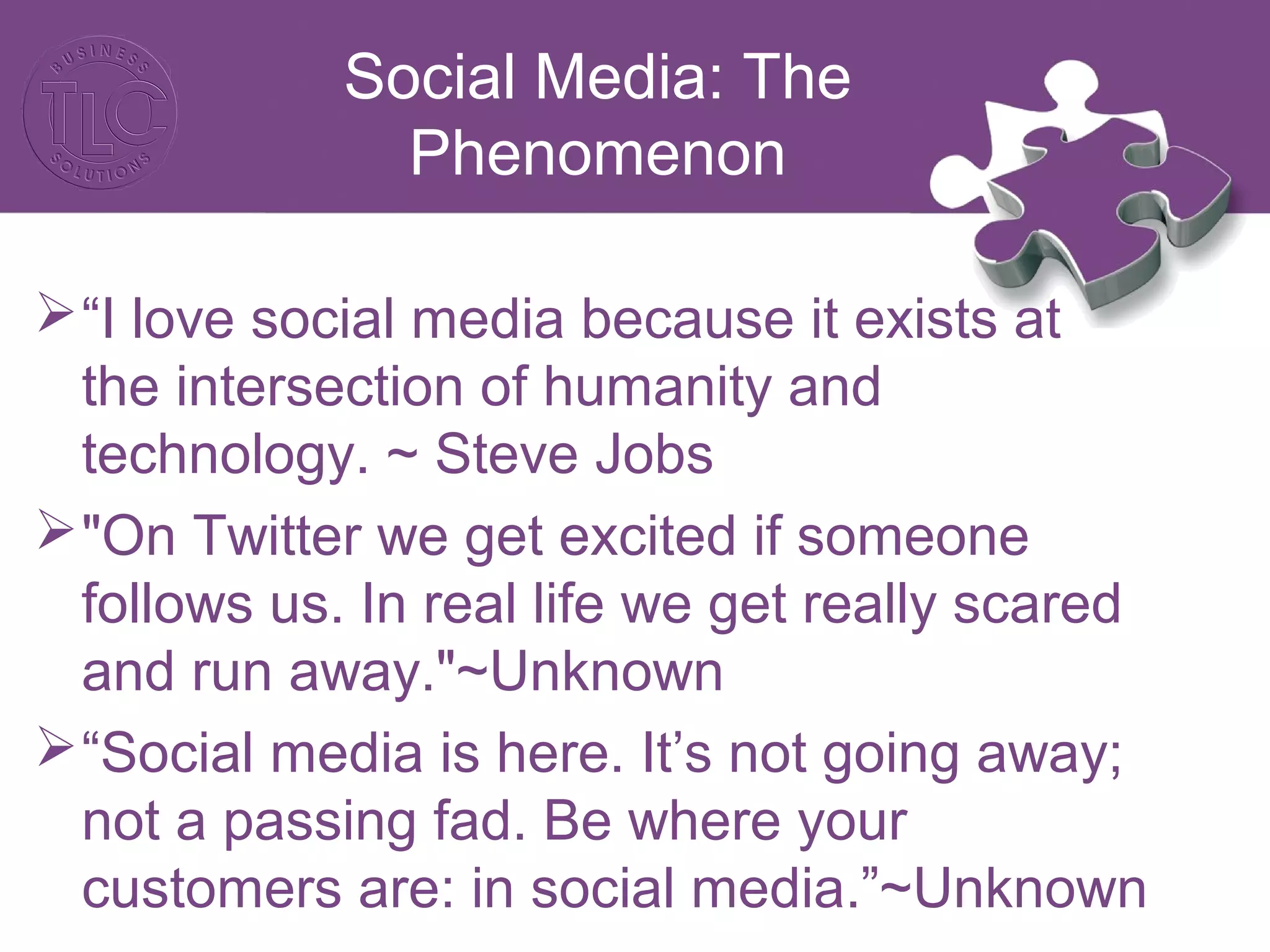 Social Media: The
Phenomenon
“I love social media because it exists at
the intersection of humanity and
technology. ~ Steve Jobs
"On Twitter we get excited if someone
follows us. In real life we get really scared
and run away."~Unknown
“Social media is here. It’s not going away;
not a passing fad. Be where your
customers are: in social media.”~Unknown
 
