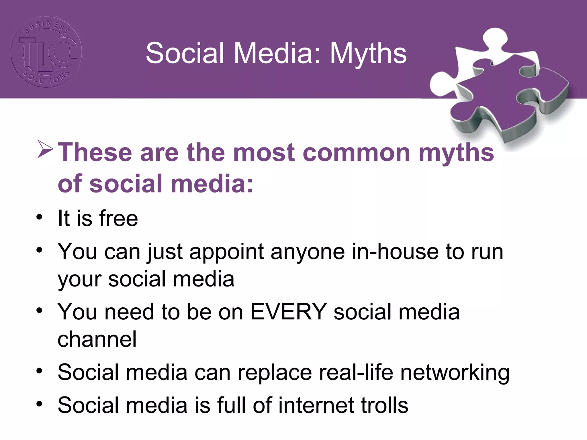 Social Media: Myths
These are the most common myths
of social media:
• It is free
• You can just appoint anyone in-house to run
your social media
• You need to be on EVERY social media
channel
• Social media can replace real-life networking
• Social media is full of internet trolls
 