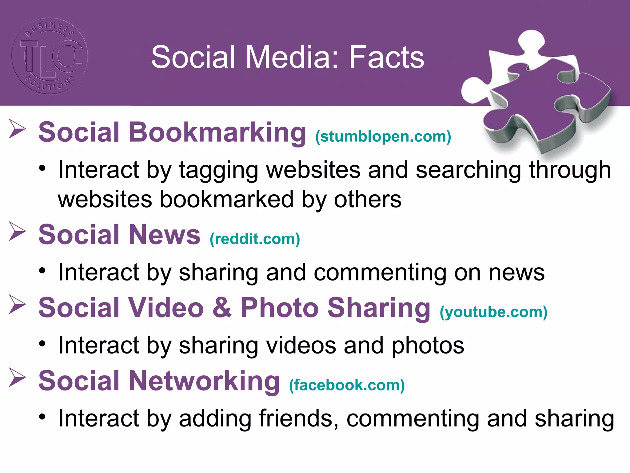 Social Media: Facts
 Social Bookmarking (stumblopen.com)
• Interact by tagging websites and searching through
websites bookmarked by others
 Social News (reddit.com)
• Interact by sharing and commenting on news
 Social Video & Photo Sharing (youtube.com)
• Interact by sharing videos and photos
 Social Networking (facebook.com)
• Interact by adding friends, commenting and sharing
 