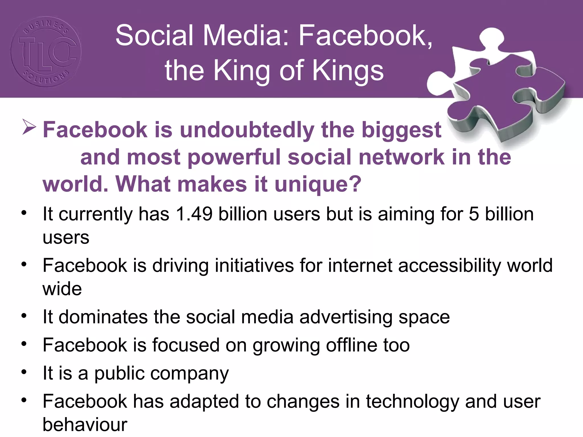 Social Media: Facebook,
the King of Kings
 Facebook is undoubtedly the biggest
and most powerful social network in the
world. What makes it unique?
• It currently has 1.49 billion users but is aiming for 5 billion
users
• Facebook is driving initiatives for internet accessibility world
wide
• It dominates the social media advertising space
• Facebook is focused on growing offline too
• It is a public company
• Facebook has adapted to changes in technology and user
behaviour
 