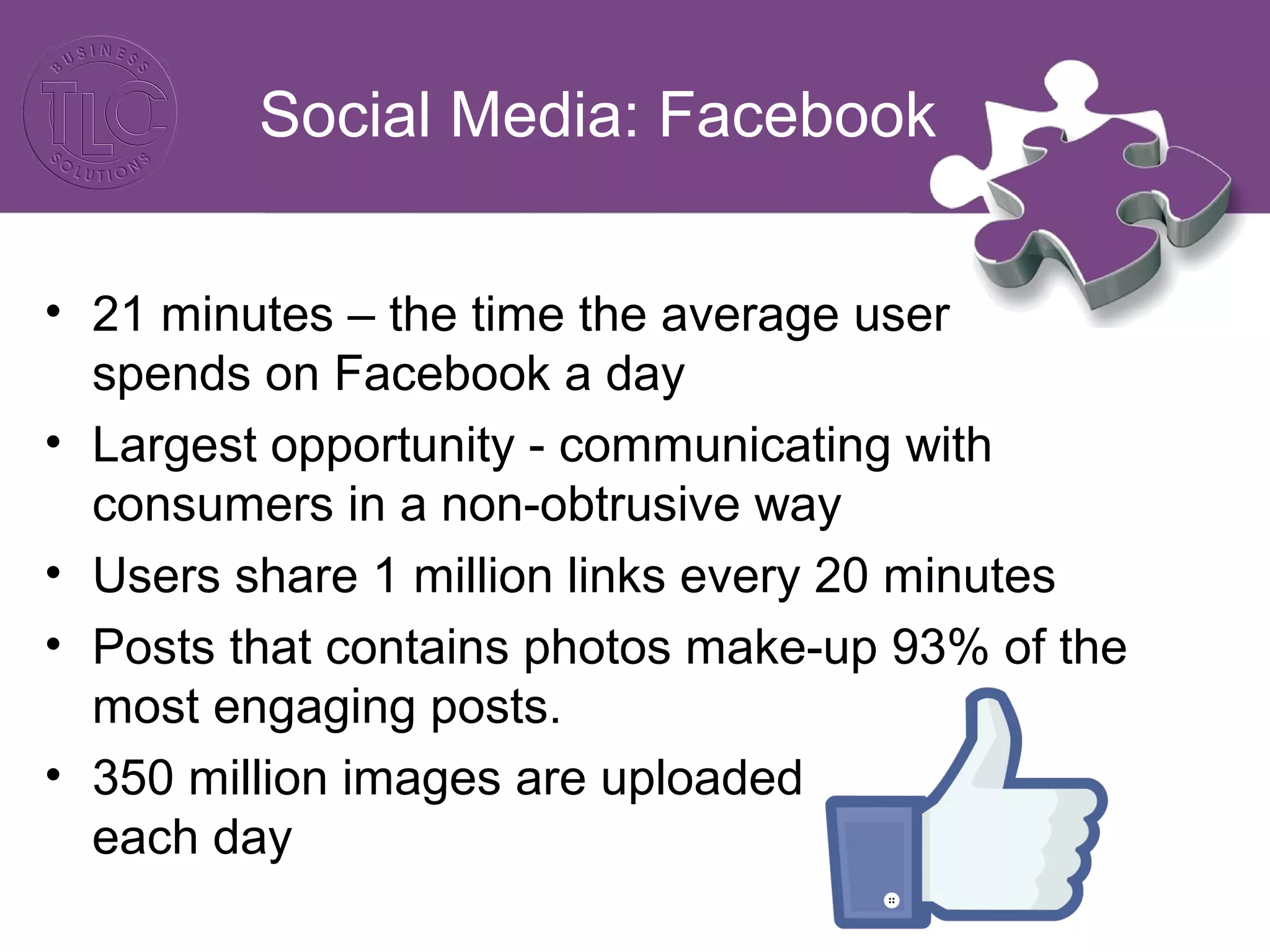 Social Media: Facebook
• 21 minutes – the time the average user
spends on Facebook a day
• Largest opportunity - communicating with
consumers in a non-obtrusive way
• Users share 1 million links every 20 minutes
• Posts that contains photos make-up 93% of the
most engaging posts.
• 350 million images are uploaded
each day
 