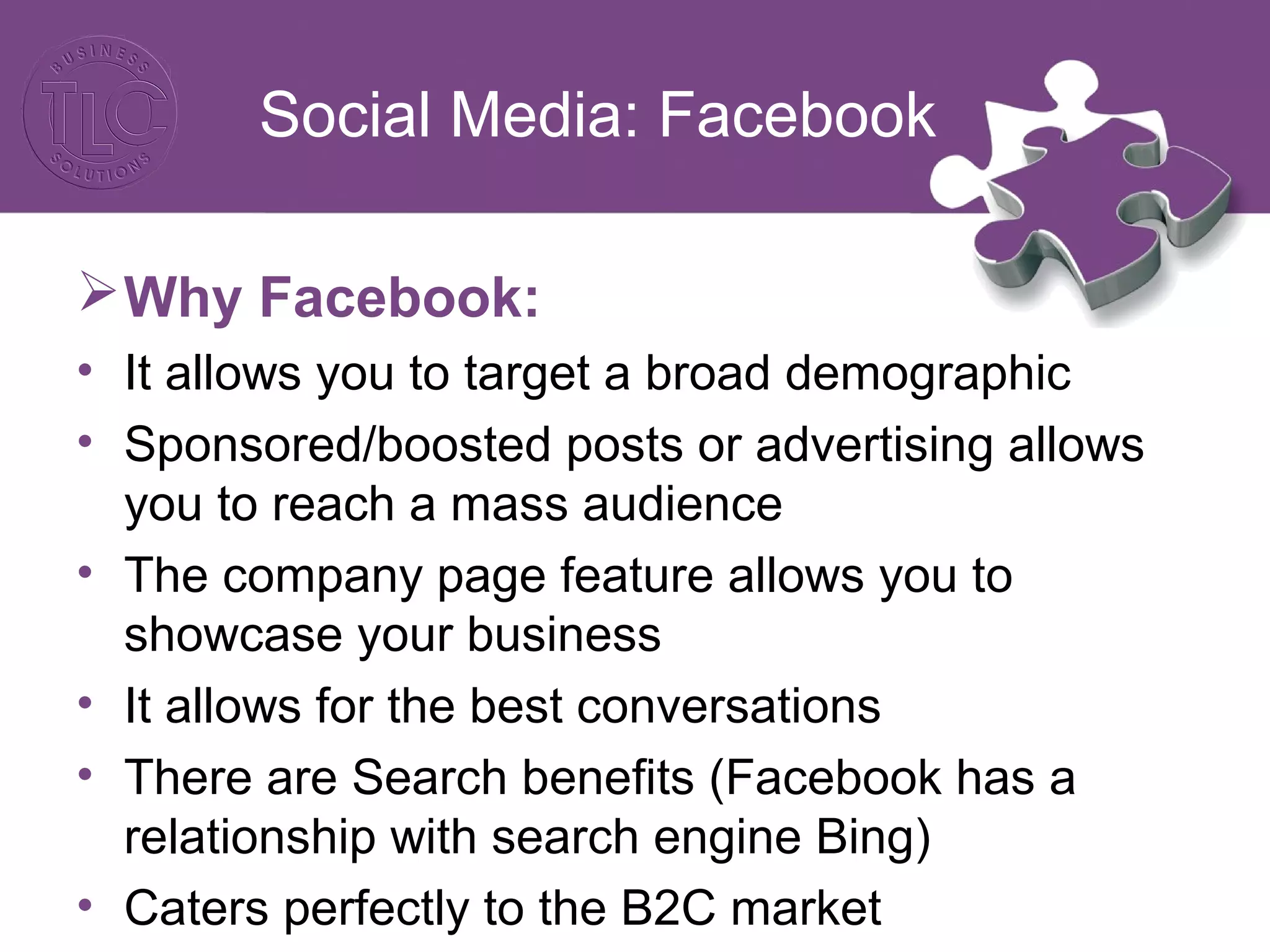 Social Media: Facebook
Why Facebook:
• It allows you to target a broad demographic
• Sponsored/boosted posts or advertising allows
you to reach a mass audience
• The company page feature allows you to
showcase your business
• It allows for the best conversations
• There are Search benefits (Facebook has a
relationship with search engine Bing)
• Caters perfectly to the B2C market
 