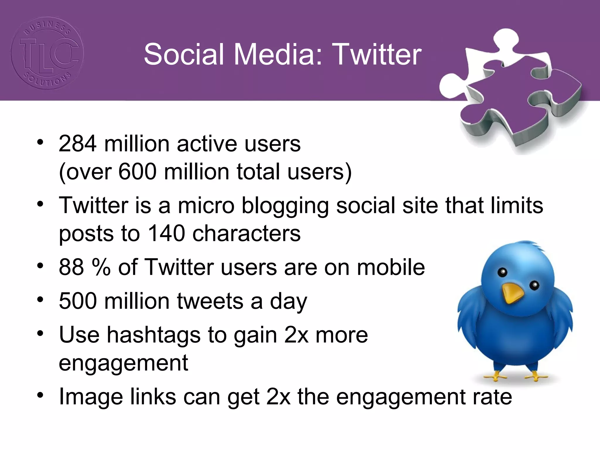 Social Media: Twitter
• 284 million active users
(over 600 million total users)
• Twitter is a micro blogging social site that limits
posts to 140 characters
• 88 % of Twitter users are on mobile
• 500 million tweets a day
• Use hashtags to gain 2x more
engagement
• Image links can get 2x the engagement rate
 