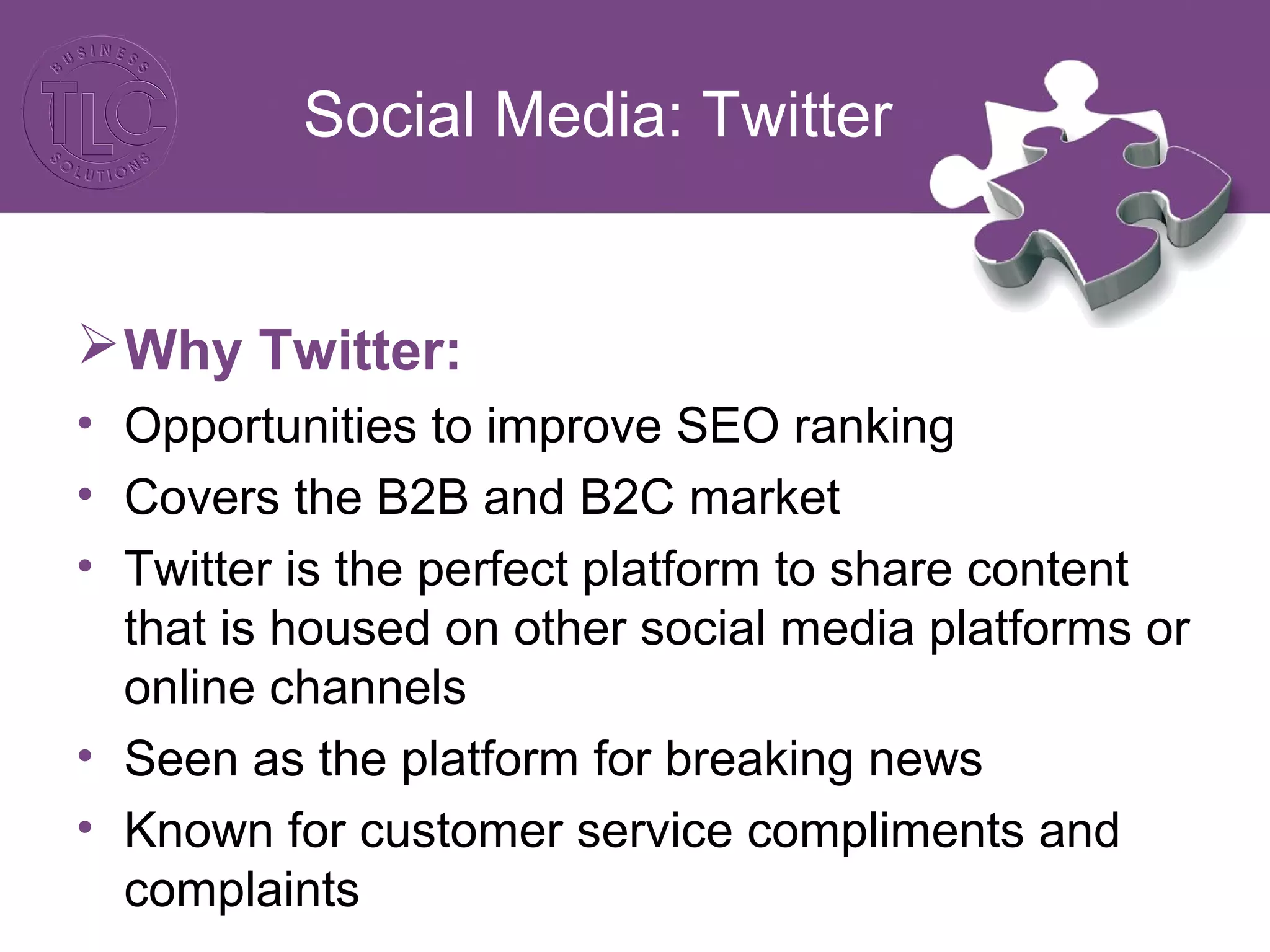 Social Media: Twitter
Why Twitter:
• Opportunities to improve SEO ranking
• Covers the B2B and B2C market
• Twitter is the perfect platform to share content
that is housed on other social media platforms or
online channels
• Seen as the platform for breaking news
• Known for customer service compliments and
complaints
 