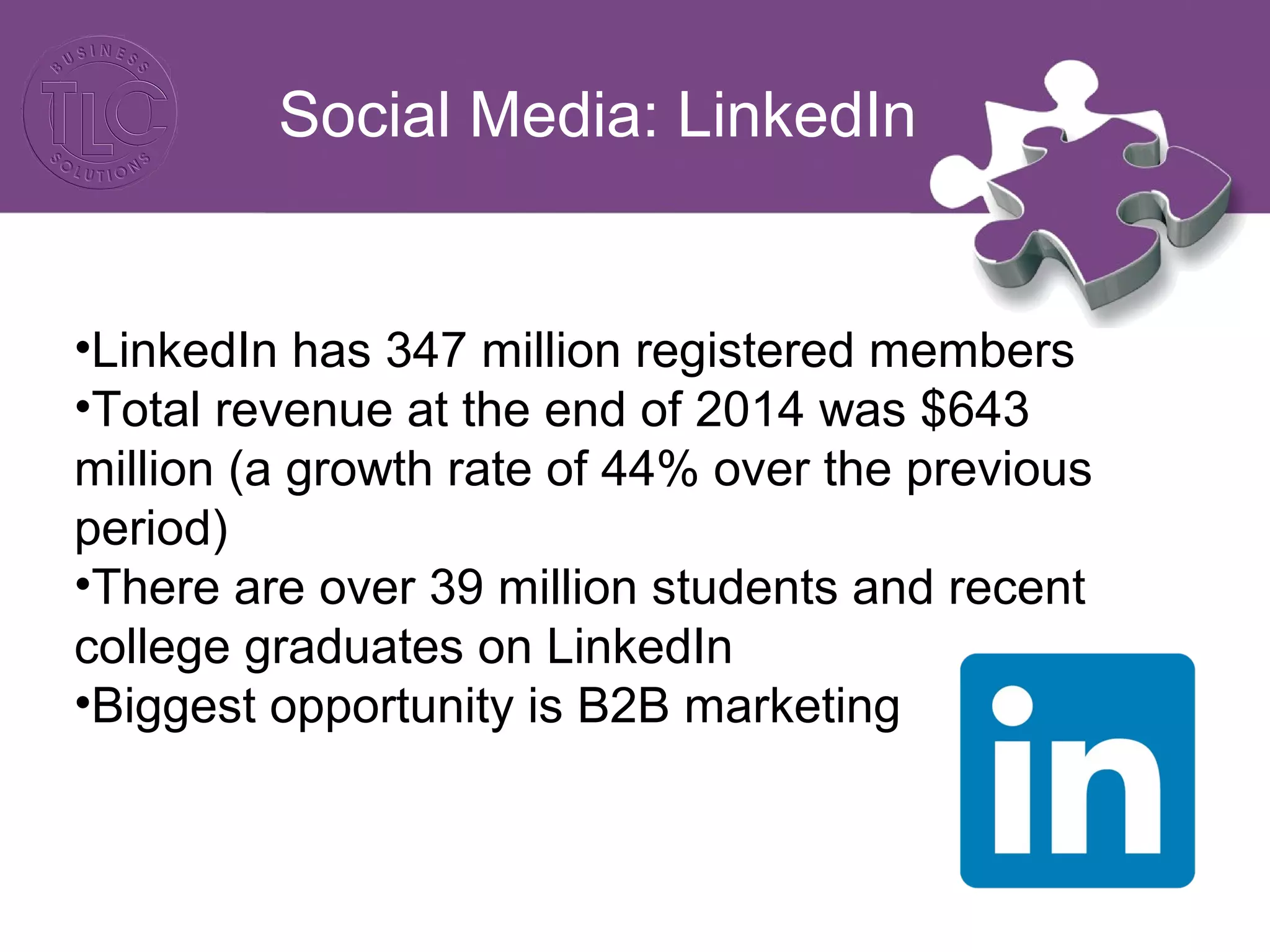 Social Media: LinkedIn
•LinkedIn has 347 million registered members
•Total revenue at the end of 2014 was $643
million (a growth rate of 44% over the previous
period)
•There are over 39 million students and recent
college graduates on LinkedIn
•Biggest opportunity is B2B marketing
 
