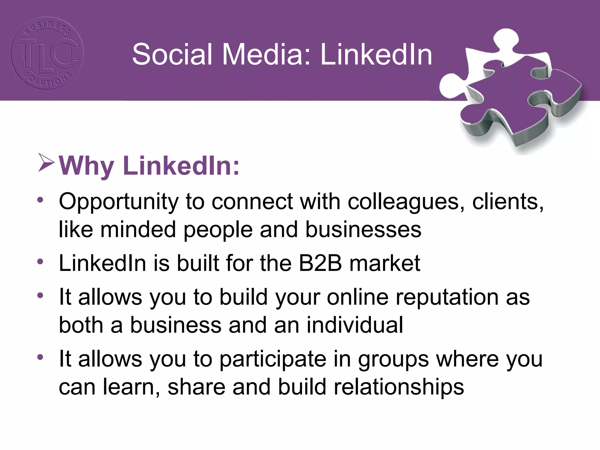 Social Media: LinkedIn
Why LinkedIn:
• Opportunity to connect with colleagues, clients,
like minded people and businesses
• LinkedIn is built for the B2B market
• It allows you to build your online reputation as
both a business and an individual
• It allows you to participate in groups where you
can learn, share and build relationships
 