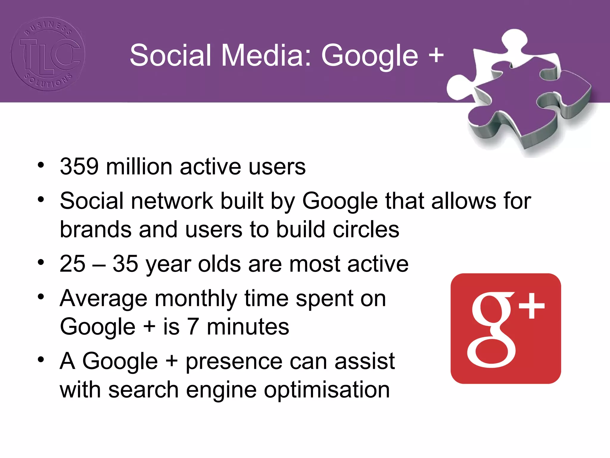 Social Media: Google +
• 359 million active users
• Social network built by Google that allows for
brands and users to build circles
• 25 – 35 year olds are most active
• Average monthly time spent on
Google + is 7 minutes
• A Google + presence can assist
with search engine optimisation
 