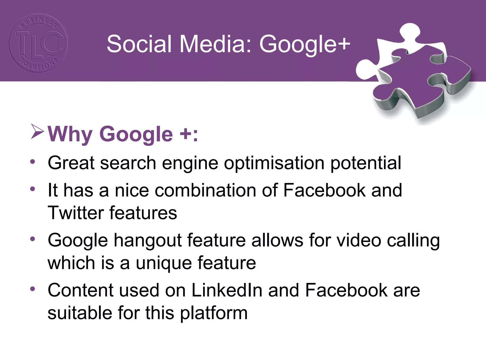 Social Media: Google+
Why Google +:
• Great search engine optimisation potential
• It has a nice combination of Facebook and
Twitter features
• Google hangout feature allows for video calling
which is a unique feature
• Content used on LinkedIn and Facebook are
suitable for this platform
 