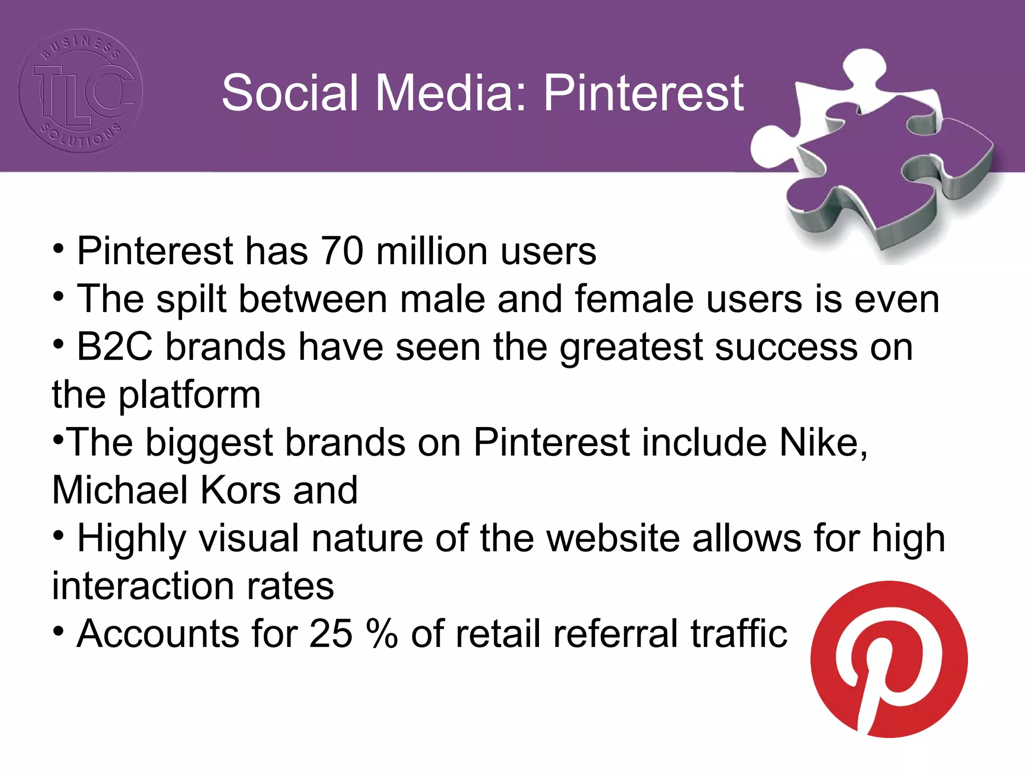 Social Media: Pinterest
• Pinterest has 70 million users
• The spilt between male and female users is even
• B2C brands have seen the greatest success on
the platform
•The biggest brands on Pinterest include Nike,
Michael Kors and
• Highly visual nature of the website allows for high
interaction rates
• Accounts for 25 % of retail referral traffic
 