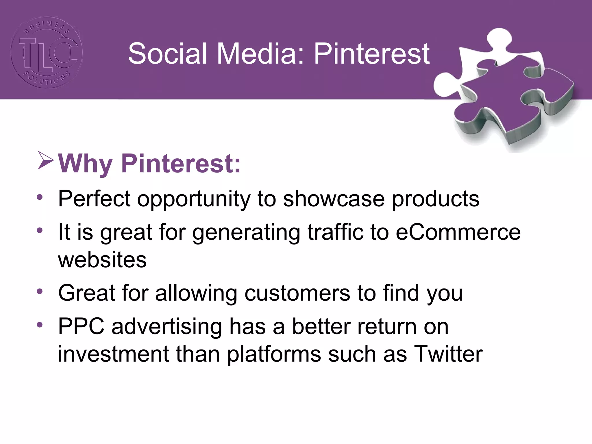 Social Media: Pinterest
Why Pinterest:
• Perfect opportunity to showcase products
• It is great for generating traffic to eCommerce
websites
• Great for allowing customers to find you
• PPC advertising has a better return on
investment than platforms such as Twitter
 
