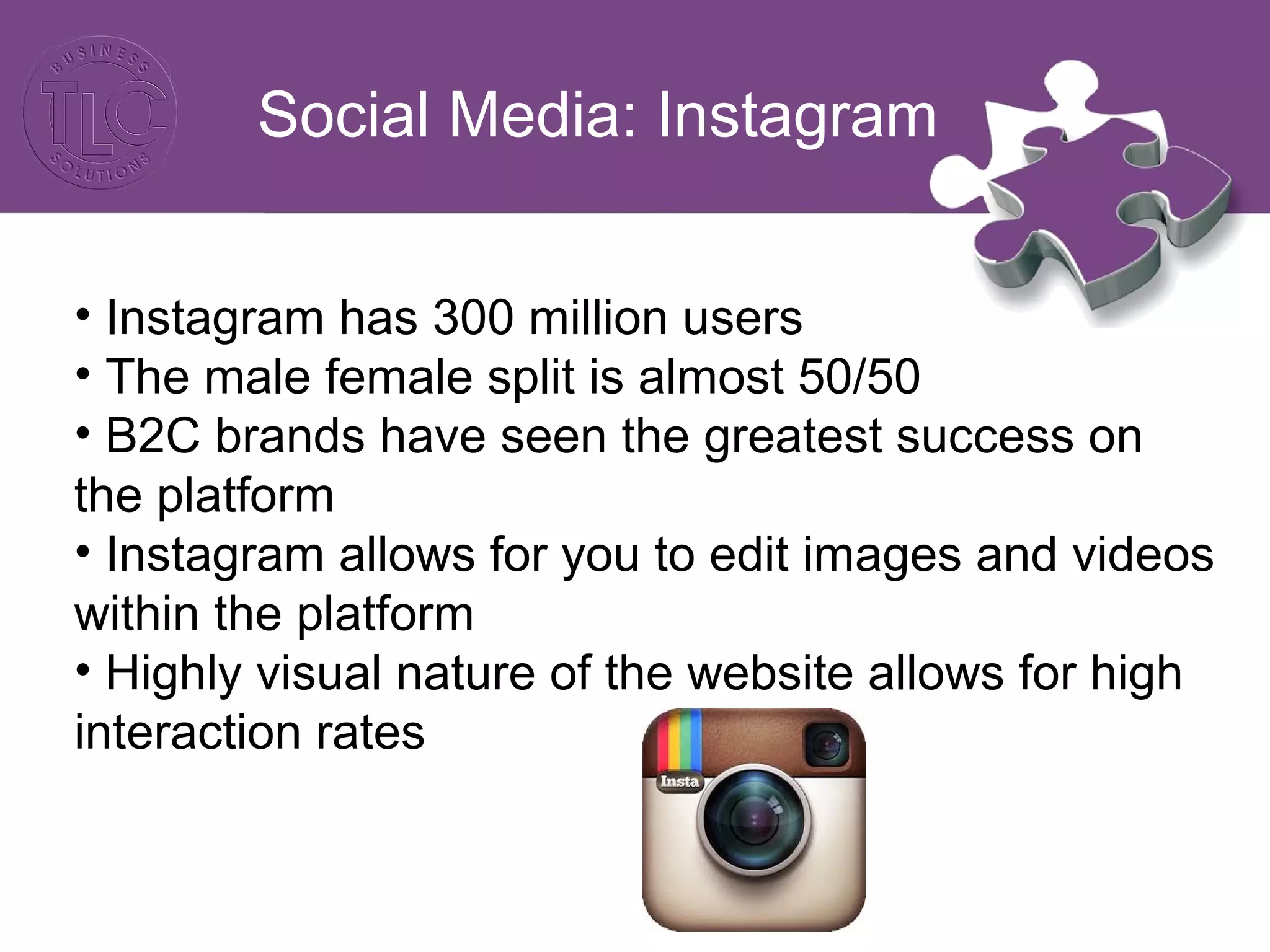 Social Media: Instagram
• Instagram has 300 million users
• The male female split is almost 50/50
• B2C brands have seen the greatest success on
the platform
• Instagram allows for you to edit images and videos
within the platform
• Highly visual nature of the website allows for high
interaction rates
 