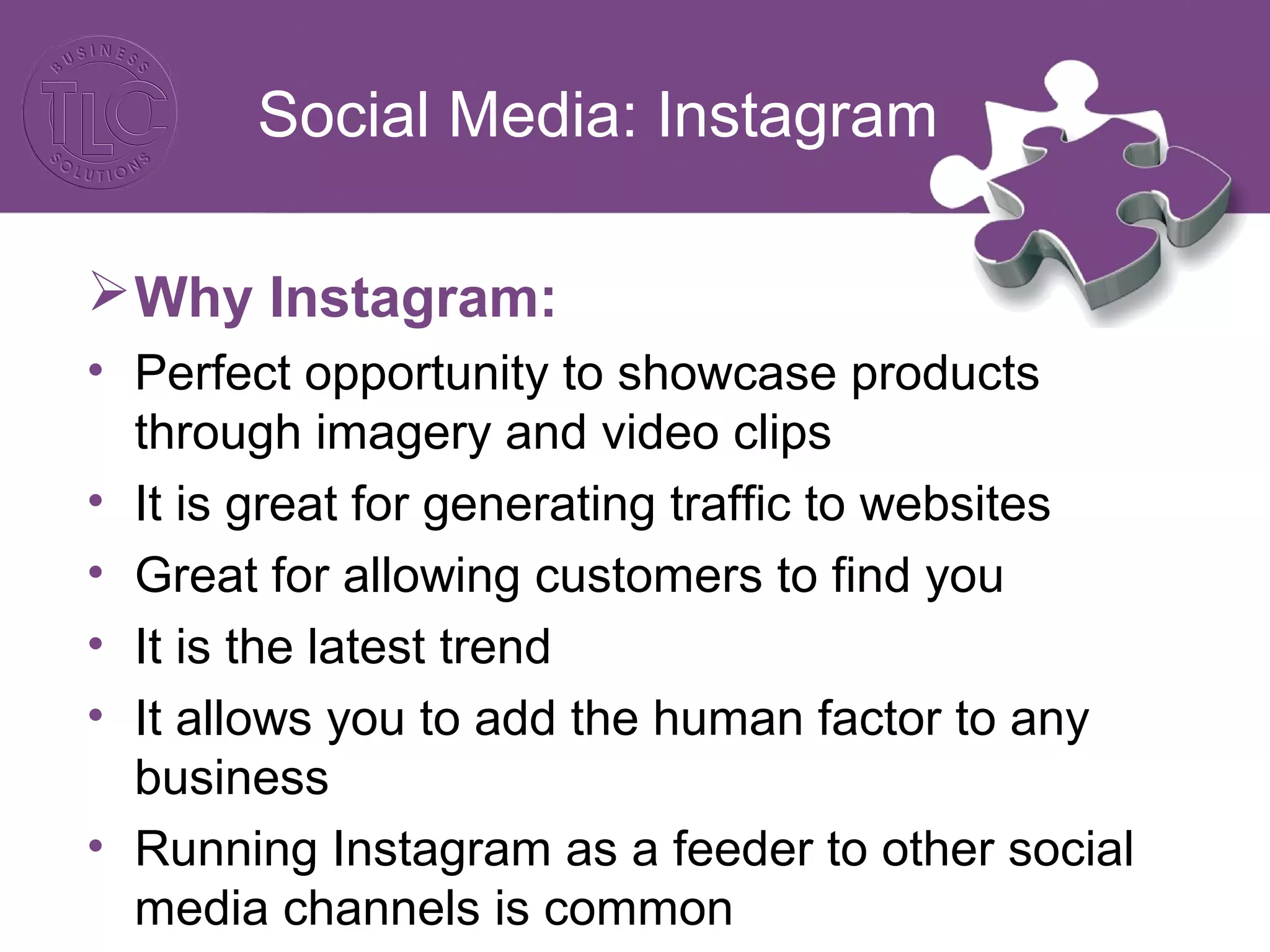 Social Media: Instagram
Why Instagram:
• Perfect opportunity to showcase products
through imagery and video clips
• It is great for generating traffic to websites
• Great for allowing customers to find you
• It is the latest trend
• It allows you to add the human factor to any
business
• Running Instagram as a feeder to other social
media channels is common
 