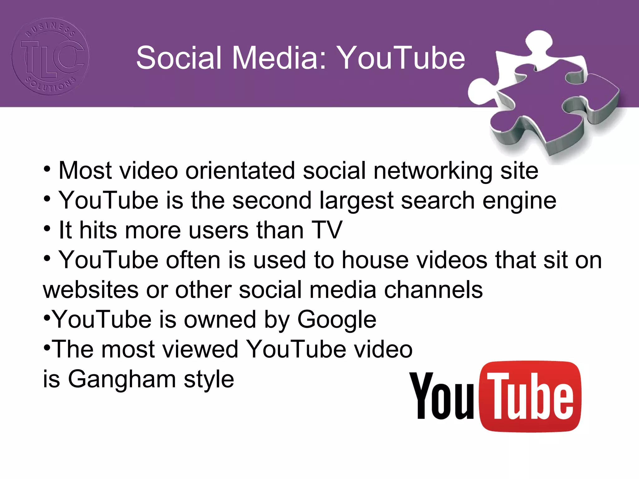 Social Media: YouTube
• Most video orientated social networking site
• YouTube is the second largest search engine
• It hits more users than TV
• YouTube often is used to house videos that sit on
websites or other social media channels
•YouTube is owned by Google
•The most viewed YouTube video
is Gangham style
 