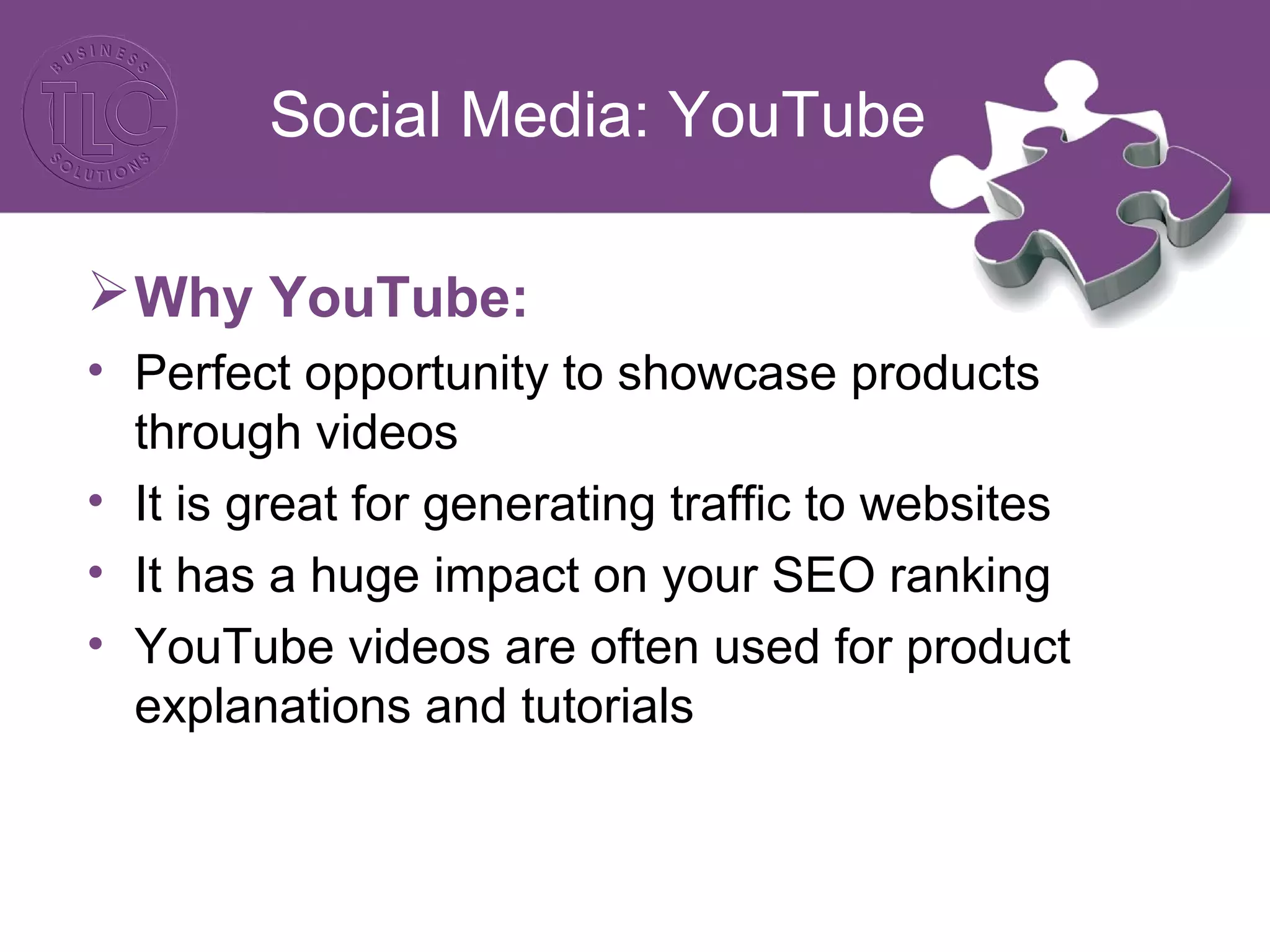 Social Media: YouTube
Why YouTube:
• Perfect opportunity to showcase products
through videos
• It is great for generating traffic to websites
• It has a huge impact on your SEO ranking
• YouTube videos are often used for product
explanations and tutorials
 