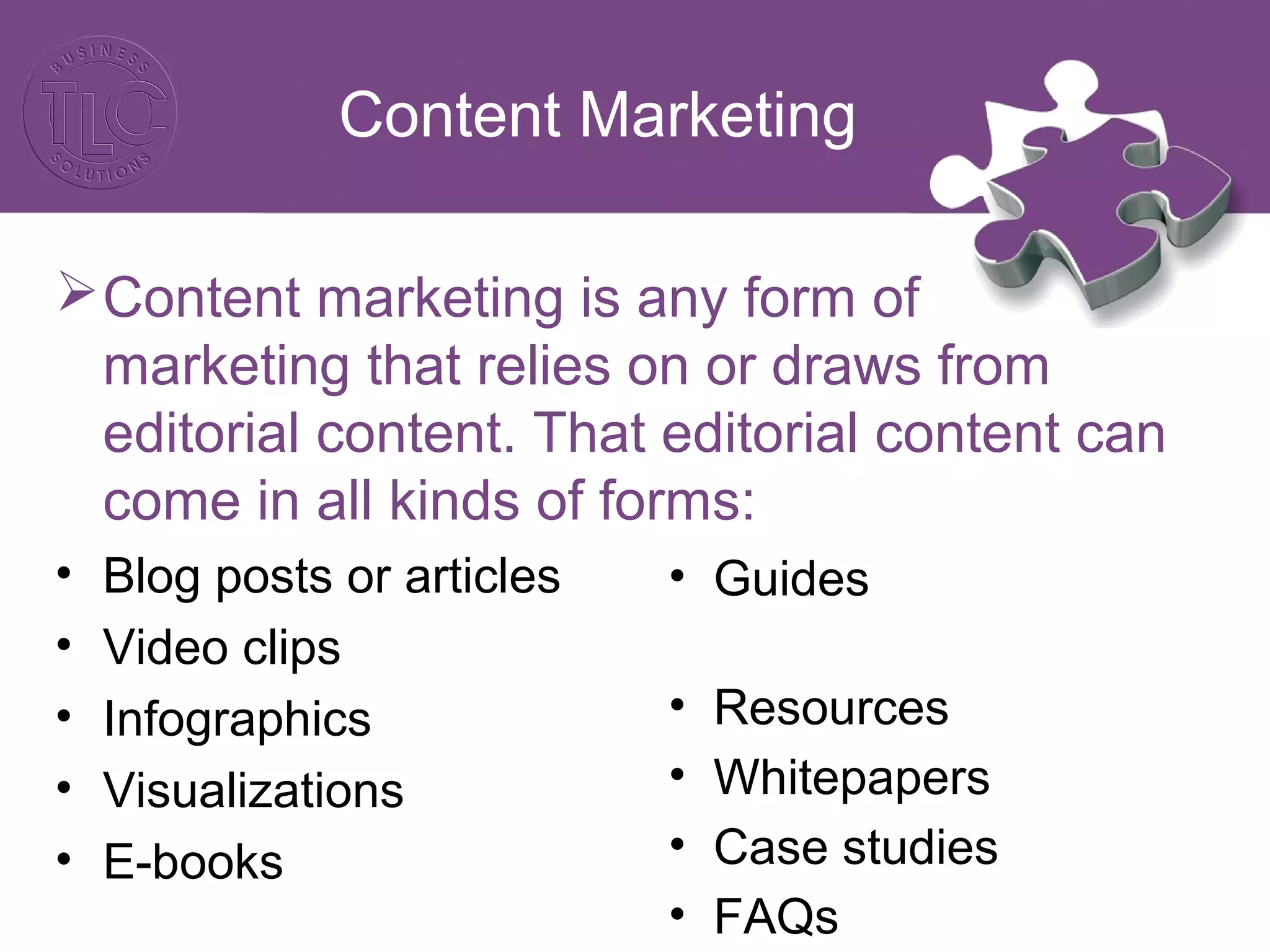 Content Marketing
Content marketing is any form of
marketing that relies on or draws from
editorial content. That editorial content can
come in all kinds of forms:
• Blog posts or articles
• Video clips
• Infographics
• Visualizations
• E-books
• Guides
• Resources
• Whitepapers
• Case studies
• FAQs
 