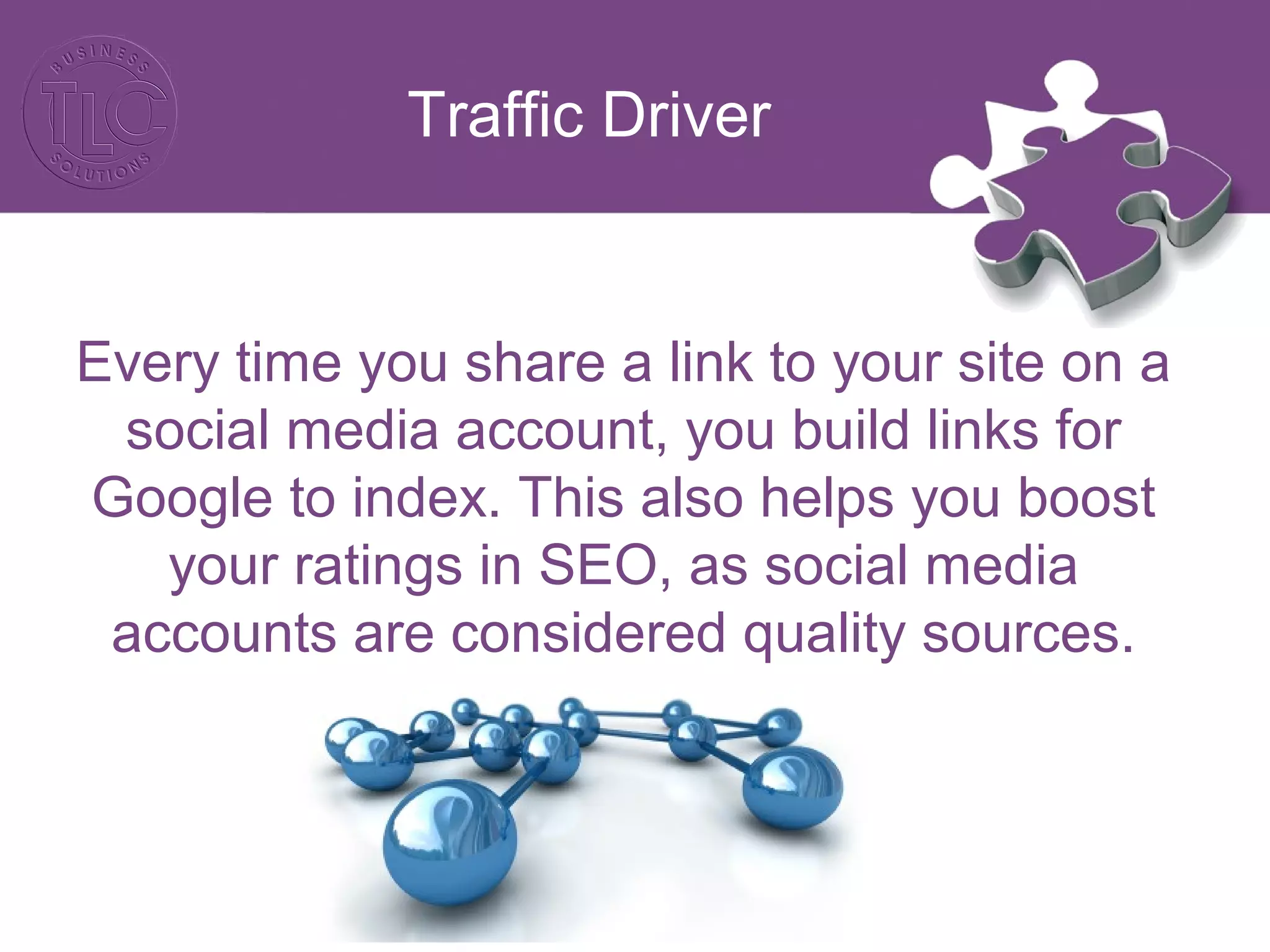 Traffic Driver
Every time you share a link to your site on a
social media account, you build links for
Google to index. This also helps you boost
your ratings in SEO, as social media
accounts are considered quality sources.
 