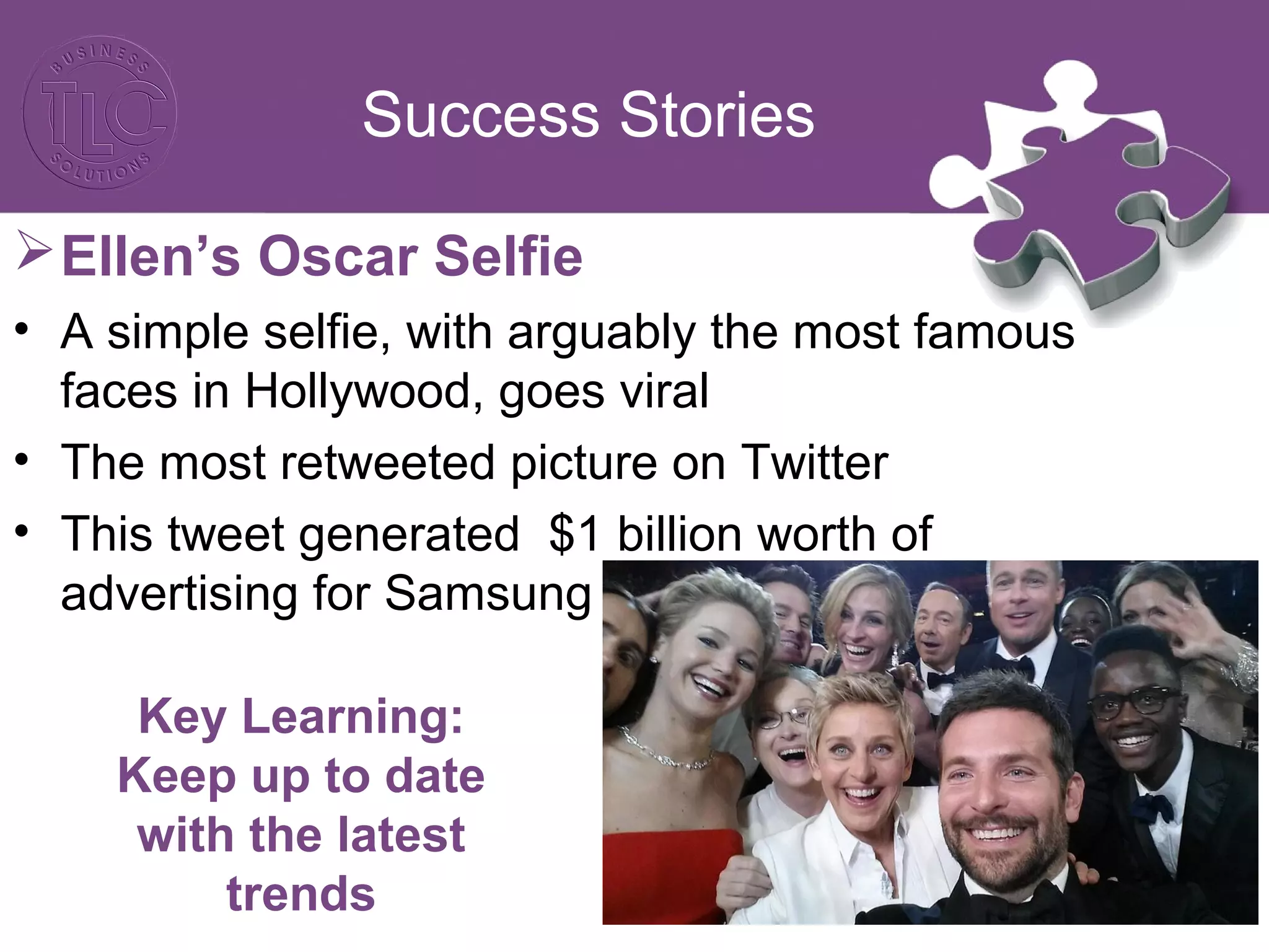 Success Stories
Ellen’s Oscar Selfie
• A simple selfie, with arguably the most famous
faces in Hollywood, goes viral
• The most retweeted picture on Twitter
• This tweet generated $1 billion worth of
advertising for Samsung
Key Learning:
Keep up to date
with the latest
trends
 
