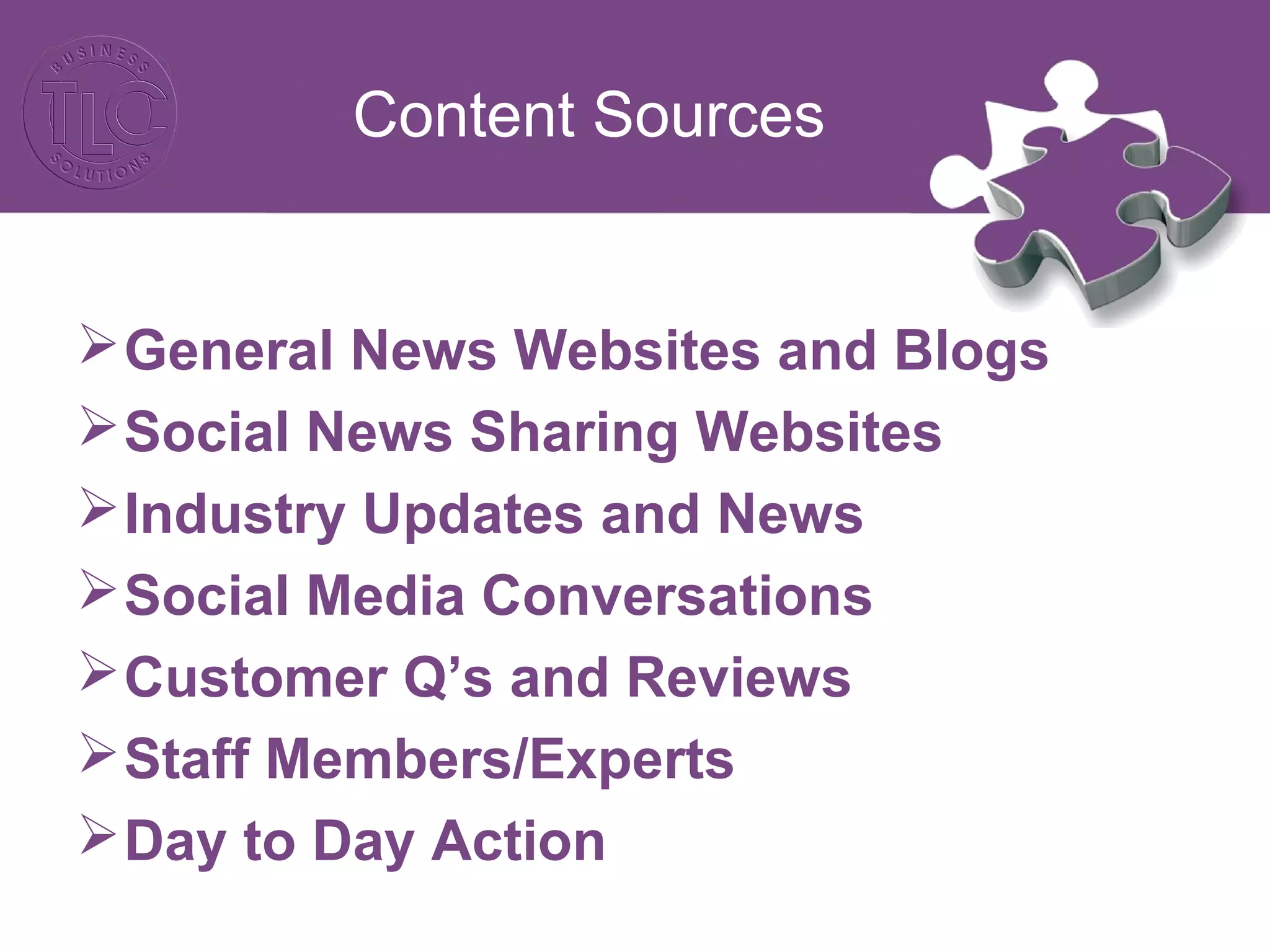 Content Sources
General News Websites and Blogs
Social News Sharing Websites
Industry Updates and News
Social Media Conversations
Customer Q’s and Reviews
Staff Members/Experts
Day to Day Action
 