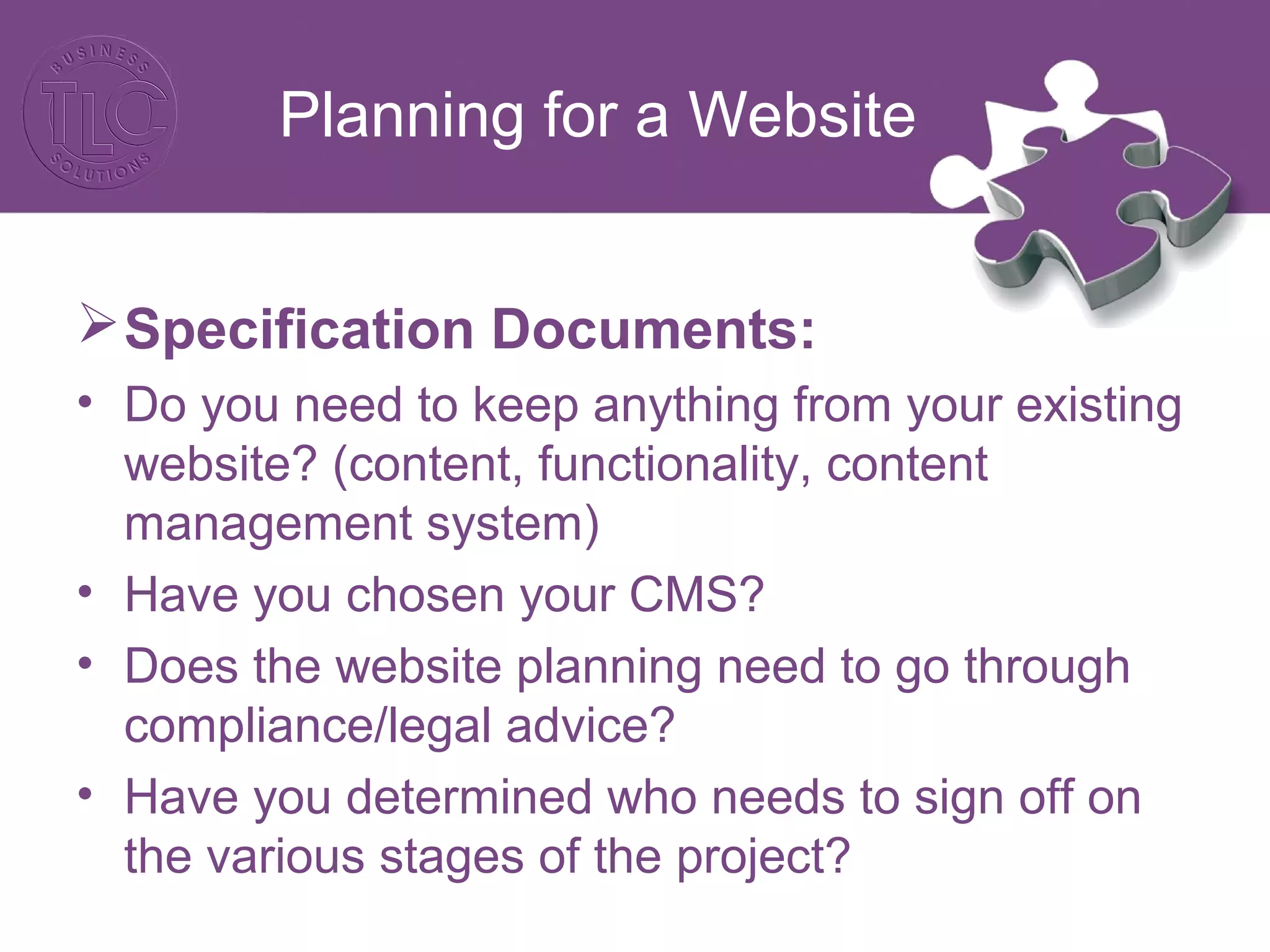 Planning for a Website
Specification Documents:
• Do you need to keep anything from your existing
website? (content, functionality, content
management system)
• Have you chosen your CMS?
• Does the website planning need to go through
compliance/legal advice?
• Have you determined who needs to sign off on
the various stages of the project?
 