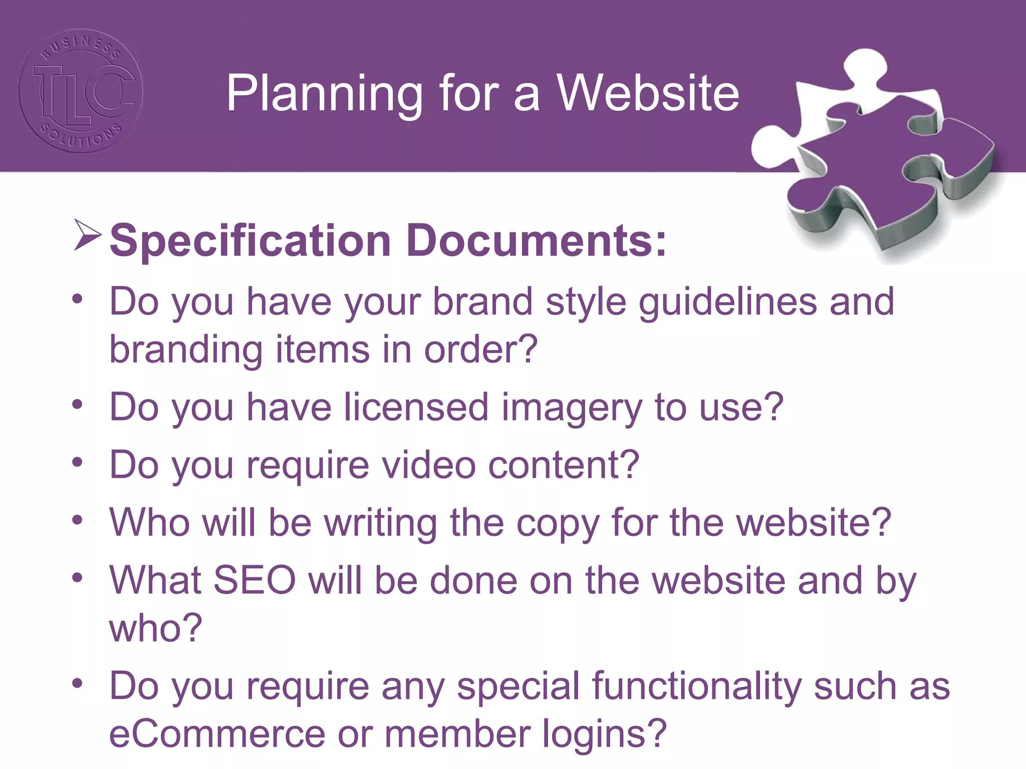 Planning for a Website
Specification Documents:
• Do you have your brand style guidelines and
branding items in order?
• Do you have licensed imagery to use?
• Do you require video content?
• Who will be writing the copy for the website?
• What SEO will be done on the website and by
who?
• Do you require any special functionality such as
eCommerce or member logins?
 