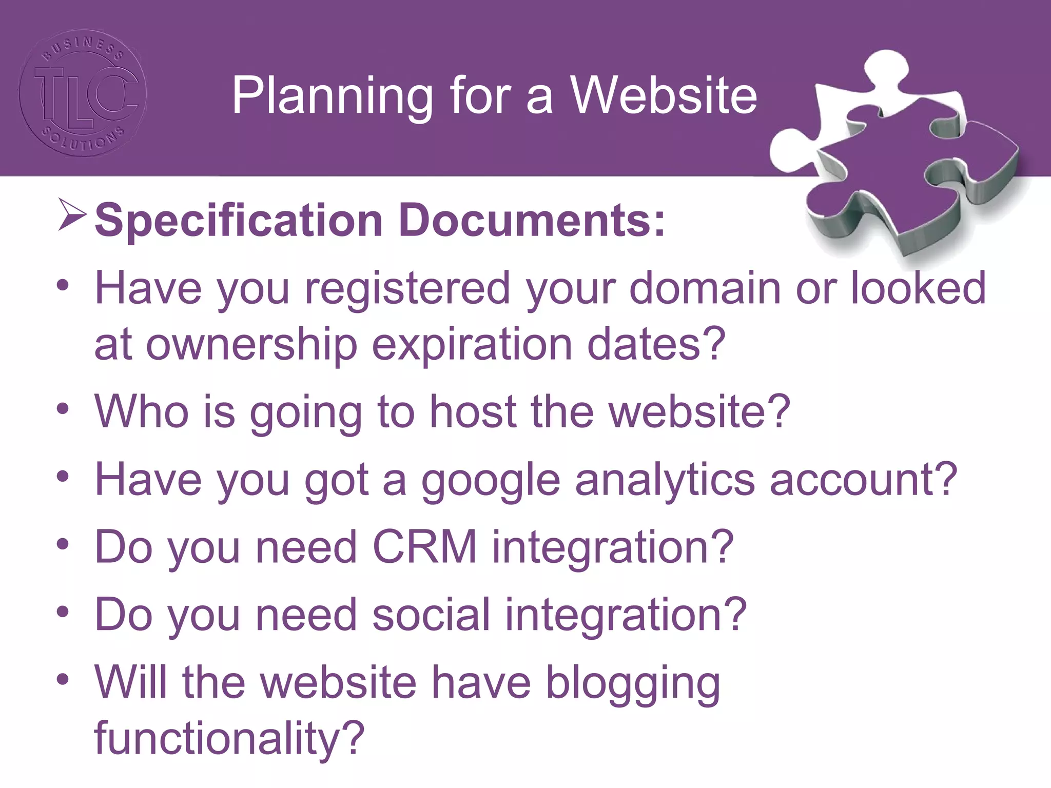 Planning for a Website
Specification Documents:
• Have you registered your domain or looked
at ownership expiration dates?
• Who is going to host the website?
• Have you got a google analytics account?
• Do you need CRM integration?
• Do you need social integration?
• Will the website have blogging
functionality?
 