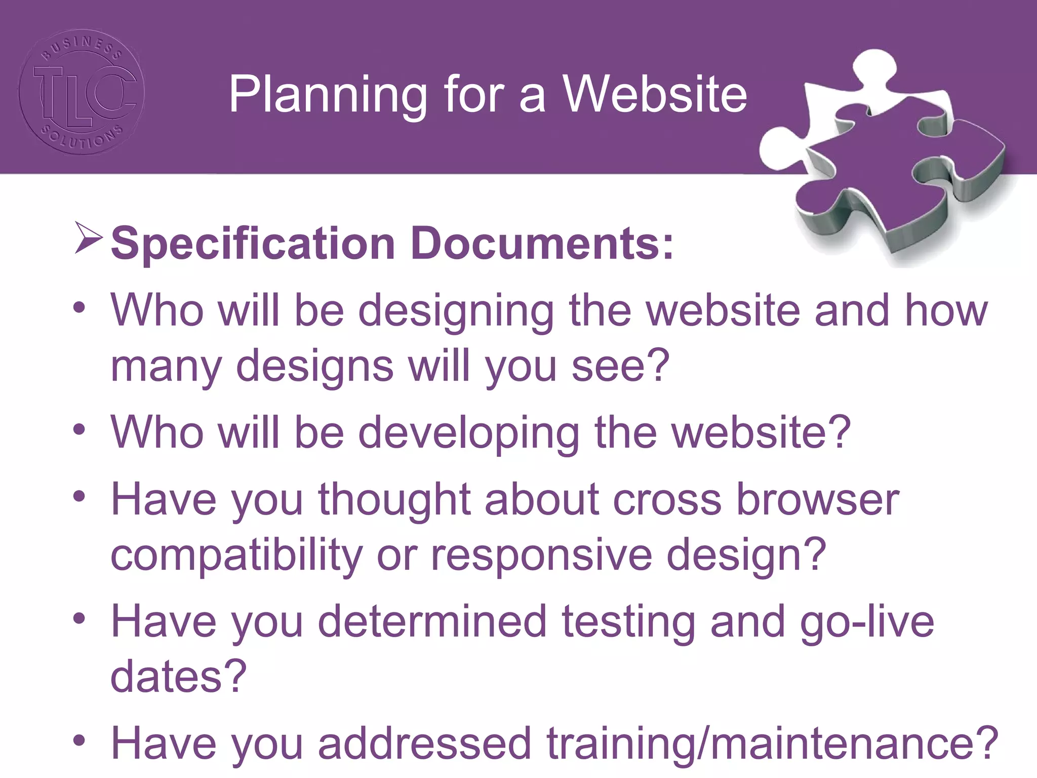 Planning for a Website
Specification Documents:
• Who will be designing the website and how
many designs will you see?
• Who will be developing the website?
• Have you thought about cross browser
compatibility or responsive design?
• Have you determined testing and go-live
dates?
• Have you addressed training/maintenance?
 