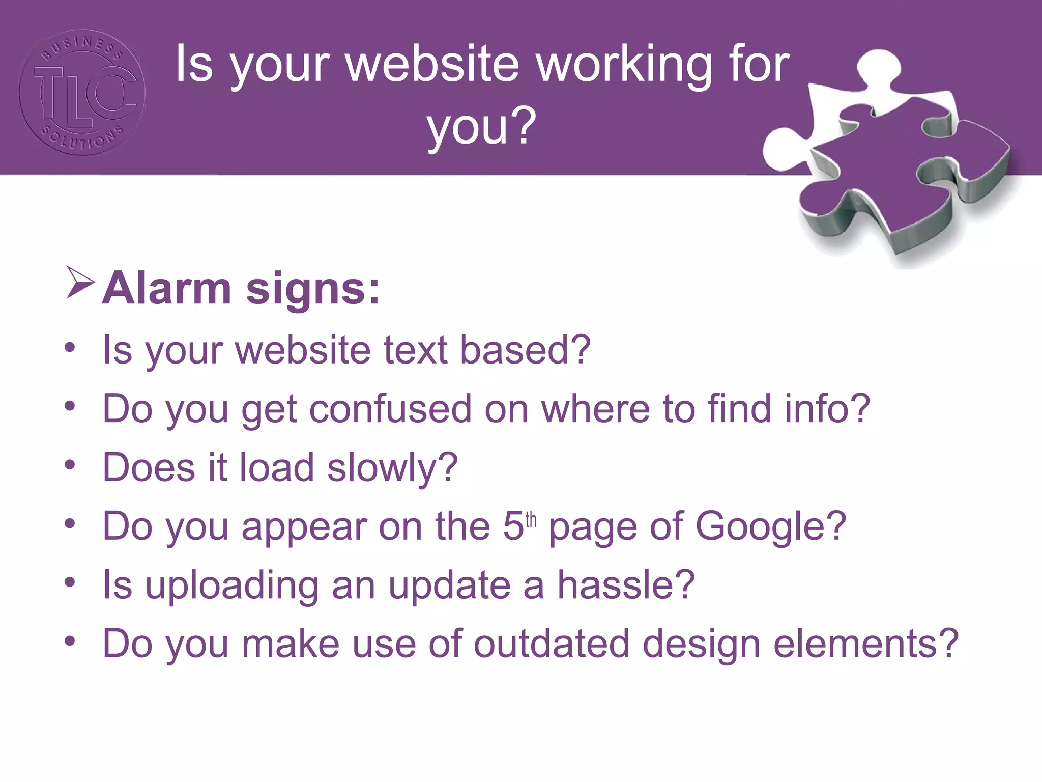 Is your website working for
you?
Alarm signs:
• Is your website text based?
• Do you get confused on where to find info?
• Does it load slowly?
• Do you appear on the 5th
page of Google?
• Is uploading an update a hassle?
• Do you make use of outdated design elements?
 