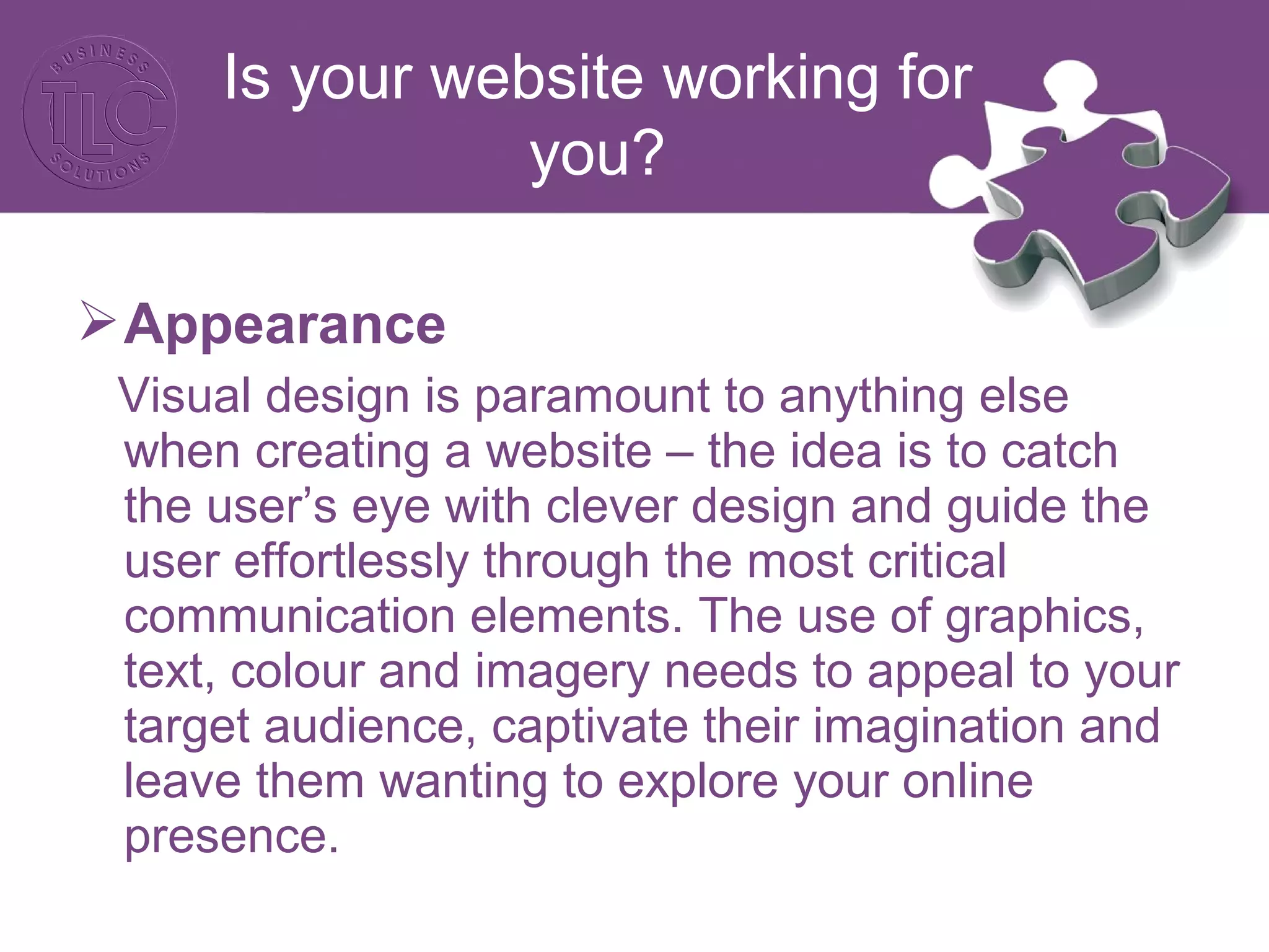 Appearance
Visual design is paramount to anything else
when creating a website – the idea is to catch
the user’s eye with clever design and guide the
user effortlessly through the most critical
communication elements. The use of graphics,
text, colour and imagery needs to appeal to your
target audience, captivate their imagination and
leave them wanting to explore your online
presence.
Is your website working for
you?
 