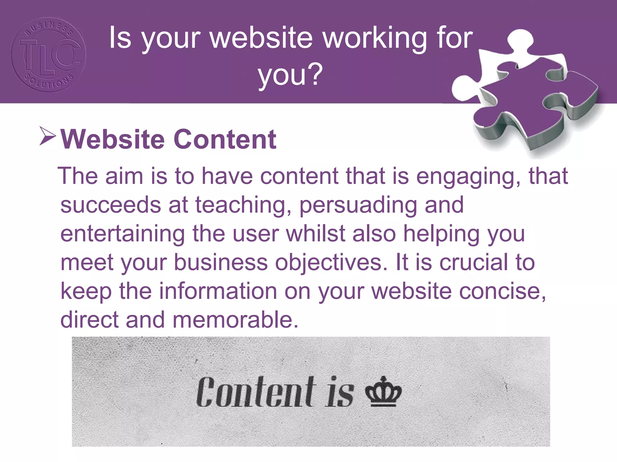 Website Content
The aim is to have content that is engaging, that
succeeds at teaching, persuading and
entertaining the user whilst also helping you
meet your business objectives. It is crucial to
keep the information on your website concise,
direct and memorable.
Is your website working for
you?
 